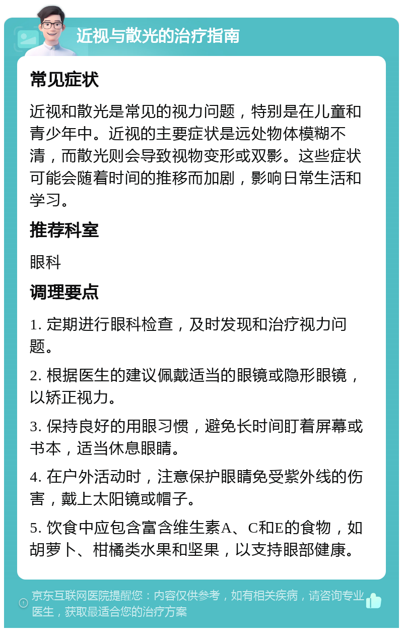 近视与散光的治疗指南 常见症状 近视和散光是常见的视力问题，特别是在儿童和青少年中。近视的主要症状是远处物体模糊不清，而散光则会导致视物变形或双影。这些症状可能会随着时间的推移而加剧，影响日常生活和学习。 推荐科室 眼科 调理要点 1. 定期进行眼科检查，及时发现和治疗视力问题。 2. 根据医生的建议佩戴适当的眼镜或隐形眼镜，以矫正视力。 3. 保持良好的用眼习惯，避免长时间盯着屏幕或书本，适当休息眼睛。 4. 在户外活动时，注意保护眼睛免受紫外线的伤害，戴上太阳镜或帽子。 5. 饮食中应包含富含维生素A、C和E的食物，如胡萝卜、柑橘类水果和坚果，以支持眼部健康。