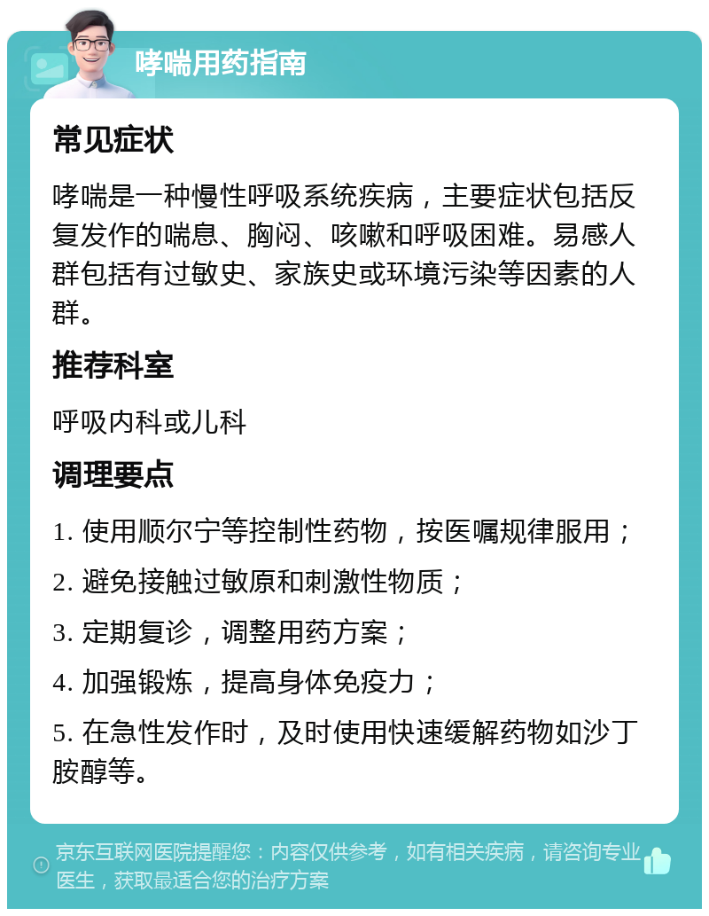 哮喘用药指南 常见症状 哮喘是一种慢性呼吸系统疾病，主要症状包括反复发作的喘息、胸闷、咳嗽和呼吸困难。易感人群包括有过敏史、家族史或环境污染等因素的人群。 推荐科室 呼吸内科或儿科 调理要点 1. 使用顺尔宁等控制性药物，按医嘱规律服用； 2. 避免接触过敏原和刺激性物质； 3. 定期复诊，调整用药方案； 4. 加强锻炼，提高身体免疫力； 5. 在急性发作时，及时使用快速缓解药物如沙丁胺醇等。