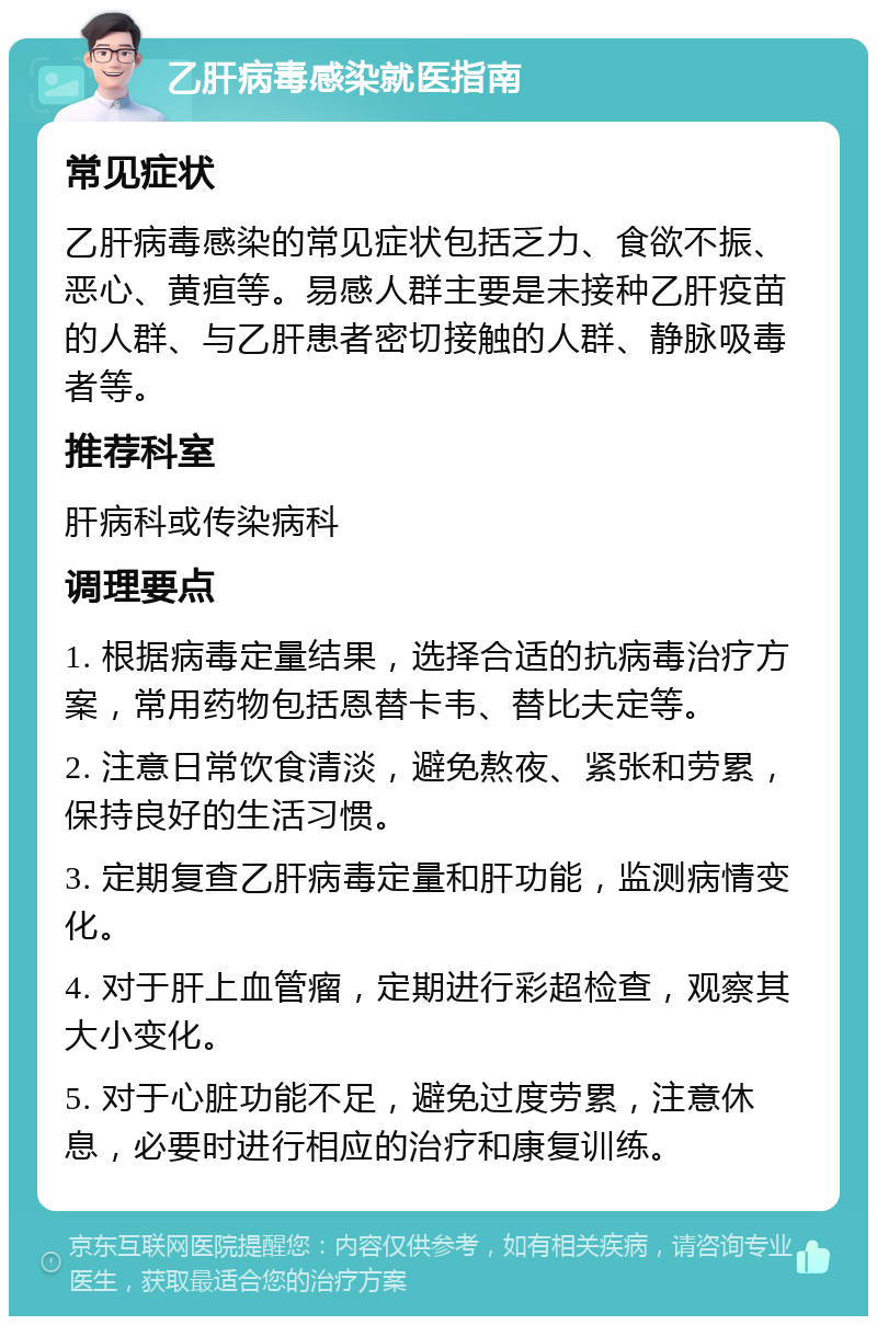 乙肝病毒感染就医指南 常见症状 乙肝病毒感染的常见症状包括乏力、食欲不振、恶心、黄疸等。易感人群主要是未接种乙肝疫苗的人群、与乙肝患者密切接触的人群、静脉吸毒者等。 推荐科室 肝病科或传染病科 调理要点 1. 根据病毒定量结果，选择合适的抗病毒治疗方案，常用药物包括恩替卡韦、替比夫定等。 2. 注意日常饮食清淡，避免熬夜、紧张和劳累，保持良好的生活习惯。 3. 定期复查乙肝病毒定量和肝功能，监测病情变化。 4. 对于肝上血管瘤，定期进行彩超检查，观察其大小变化。 5. 对于心脏功能不足，避免过度劳累，注意休息，必要时进行相应的治疗和康复训练。