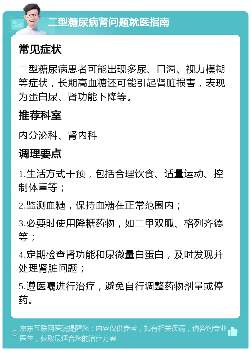 二型糖尿病肾问题就医指南 常见症状 二型糖尿病患者可能出现多尿、口渴、视力模糊等症状，长期高血糖还可能引起肾脏损害，表现为蛋白尿、肾功能下降等。 推荐科室 内分泌科、肾内科 调理要点 1.生活方式干预，包括合理饮食、适量运动、控制体重等； 2.监测血糖，保持血糖在正常范围内； 3.必要时使用降糖药物，如二甲双胍、格列齐德等； 4.定期检查肾功能和尿微量白蛋白，及时发现并处理肾脏问题； 5.遵医嘱进行治疗，避免自行调整药物剂量或停药。