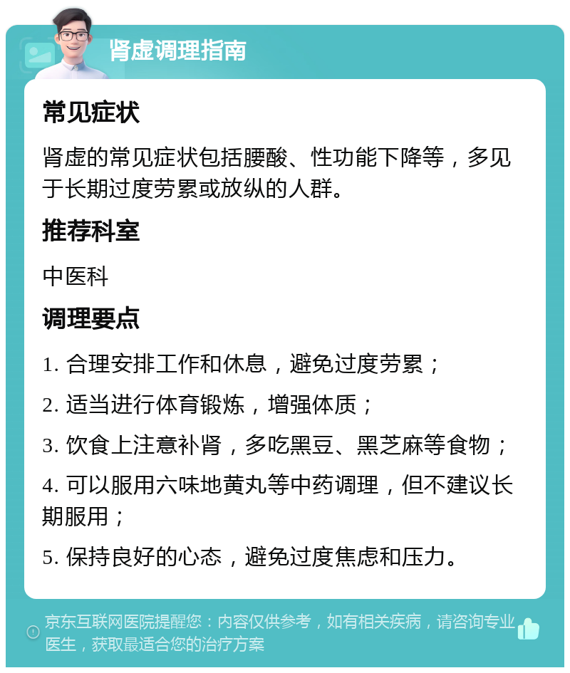 肾虚调理指南 常见症状 肾虚的常见症状包括腰酸、性功能下降等，多见于长期过度劳累或放纵的人群。 推荐科室 中医科 调理要点 1. 合理安排工作和休息，避免过度劳累； 2. 适当进行体育锻炼，增强体质； 3. 饮食上注意补肾，多吃黑豆、黑芝麻等食物； 4. 可以服用六味地黄丸等中药调理，但不建议长期服用； 5. 保持良好的心态，避免过度焦虑和压力。