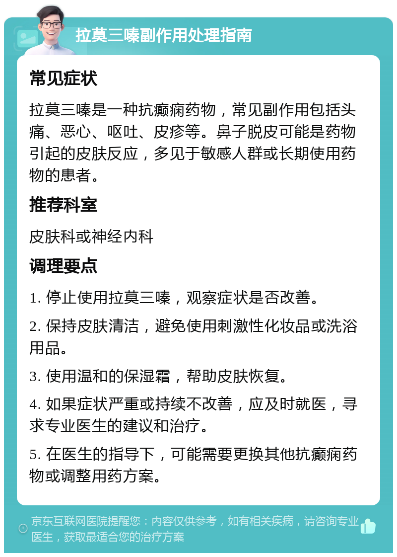 拉莫三嗪副作用处理指南 常见症状 拉莫三嗪是一种抗癫痫药物，常见副作用包括头痛、恶心、呕吐、皮疹等。鼻子脱皮可能是药物引起的皮肤反应，多见于敏感人群或长期使用药物的患者。 推荐科室 皮肤科或神经内科 调理要点 1. 停止使用拉莫三嗪，观察症状是否改善。 2. 保持皮肤清洁，避免使用刺激性化妆品或洗浴用品。 3. 使用温和的保湿霜，帮助皮肤恢复。 4. 如果症状严重或持续不改善，应及时就医，寻求专业医生的建议和治疗。 5. 在医生的指导下，可能需要更换其他抗癫痫药物或调整用药方案。