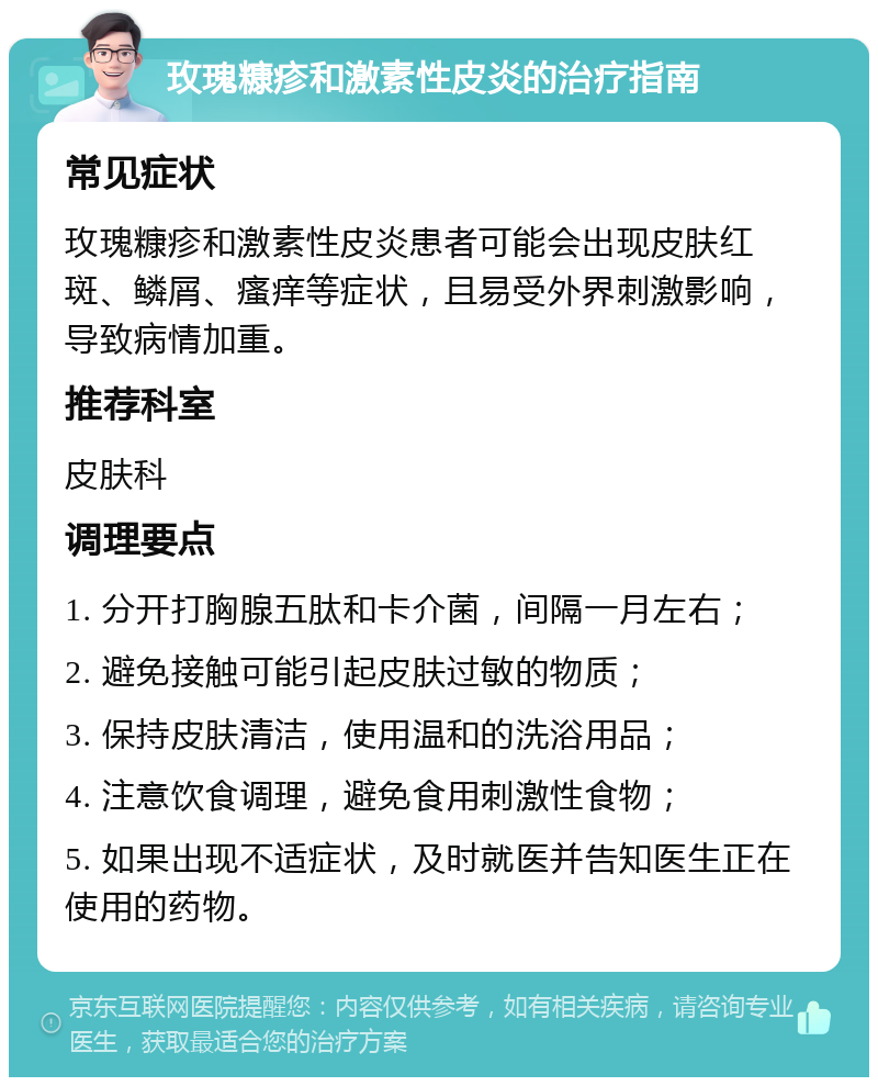 玫瑰糠疹和激素性皮炎的治疗指南 常见症状 玫瑰糠疹和激素性皮炎患者可能会出现皮肤红斑、鳞屑、瘙痒等症状，且易受外界刺激影响，导致病情加重。 推荐科室 皮肤科 调理要点 1. 分开打胸腺五肽和卡介菌，间隔一月左右； 2. 避免接触可能引起皮肤过敏的物质； 3. 保持皮肤清洁，使用温和的洗浴用品； 4. 注意饮食调理，避免食用刺激性食物； 5. 如果出现不适症状，及时就医并告知医生正在使用的药物。