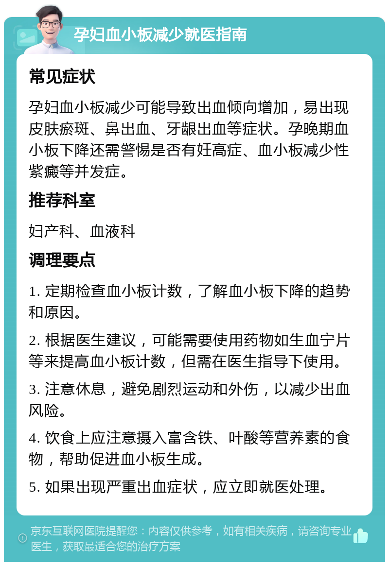 孕妇血小板减少就医指南 常见症状 孕妇血小板减少可能导致出血倾向增加，易出现皮肤瘀斑、鼻出血、牙龈出血等症状。孕晚期血小板下降还需警惕是否有妊高症、血小板减少性紫癜等并发症。 推荐科室 妇产科、血液科 调理要点 1. 定期检查血小板计数，了解血小板下降的趋势和原因。 2. 根据医生建议，可能需要使用药物如生血宁片等来提高血小板计数，但需在医生指导下使用。 3. 注意休息，避免剧烈运动和外伤，以减少出血风险。 4. 饮食上应注意摄入富含铁、叶酸等营养素的食物，帮助促进血小板生成。 5. 如果出现严重出血症状，应立即就医处理。