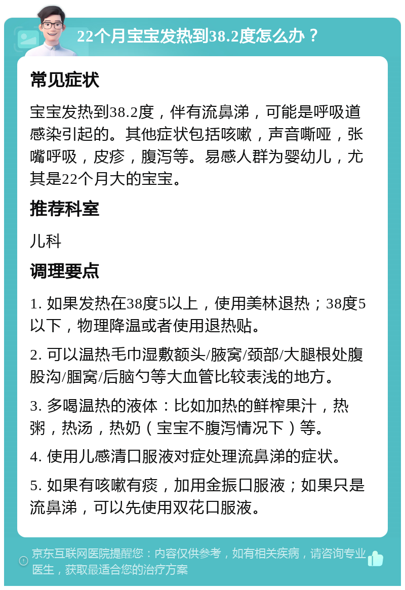 22个月宝宝发热到38.2度怎么办？ 常见症状 宝宝发热到38.2度，伴有流鼻涕，可能是呼吸道感染引起的。其他症状包括咳嗽，声音嘶哑，张嘴呼吸，皮疹，腹泻等。易感人群为婴幼儿，尤其是22个月大的宝宝。 推荐科室 儿科 调理要点 1. 如果发热在38度5以上，使用美林退热；38度5以下，物理降温或者使用退热贴。 2. 可以温热毛巾湿敷额头/腋窝/颈部/大腿根处腹股沟/腘窝/后脑勺等大血管比较表浅的地方。 3. 多喝温热的液体：比如加热的鲜榨果汁，热粥，热汤，热奶（宝宝不腹泻情况下）等。 4. 使用儿感清口服液对症处理流鼻涕的症状。 5. 如果有咳嗽有痰，加用金振口服液；如果只是流鼻涕，可以先使用双花口服液。