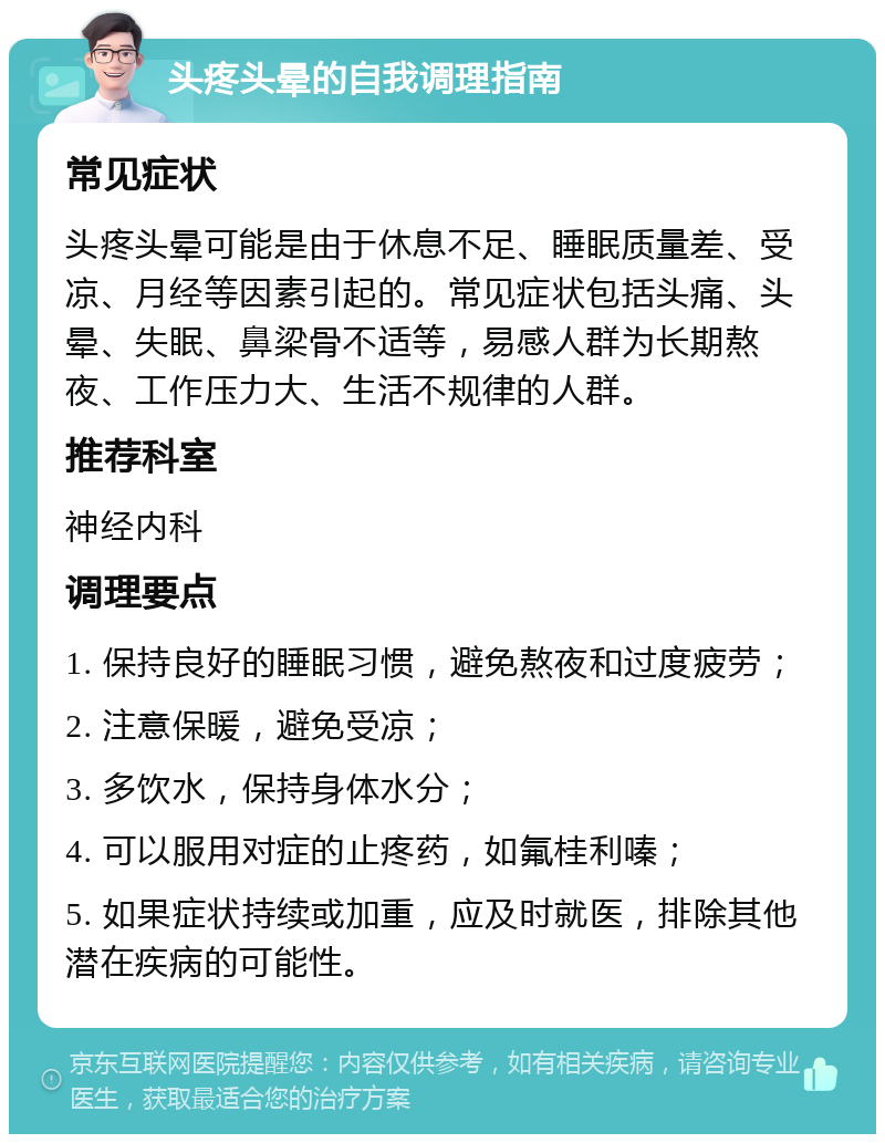 头疼头晕的自我调理指南 常见症状 头疼头晕可能是由于休息不足、睡眠质量差、受凉、月经等因素引起的。常见症状包括头痛、头晕、失眠、鼻梁骨不适等，易感人群为长期熬夜、工作压力大、生活不规律的人群。 推荐科室 神经内科 调理要点 1. 保持良好的睡眠习惯，避免熬夜和过度疲劳； 2. 注意保暖，避免受凉； 3. 多饮水，保持身体水分； 4. 可以服用对症的止疼药，如氟桂利嗪； 5. 如果症状持续或加重，应及时就医，排除其他潜在疾病的可能性。