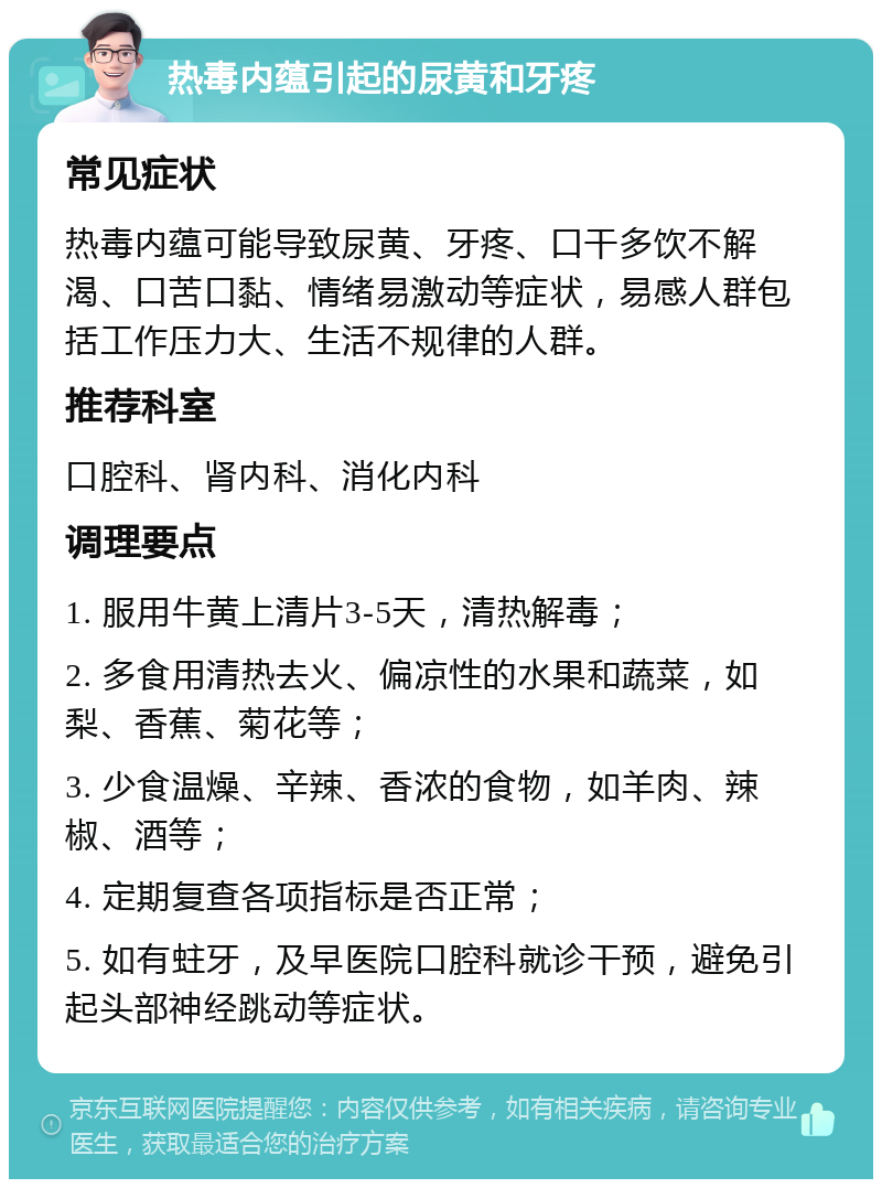 热毒内蕴引起的尿黄和牙疼 常见症状 热毒内蕴可能导致尿黄、牙疼、口干多饮不解渴、口苦口黏、情绪易激动等症状，易感人群包括工作压力大、生活不规律的人群。 推荐科室 口腔科、肾内科、消化内科 调理要点 1. 服用牛黄上清片3-5天，清热解毒； 2. 多食用清热去火、偏凉性的水果和蔬菜，如梨、香蕉、菊花等； 3. 少食温燥、辛辣、香浓的食物，如羊肉、辣椒、酒等； 4. 定期复查各项指标是否正常； 5. 如有蛀牙，及早医院口腔科就诊干预，避免引起头部神经跳动等症状。