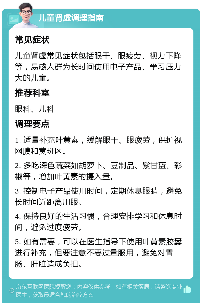 儿童肾虚调理指南 常见症状 儿童肾虚常见症状包括眼干、眼疲劳、视力下降等，易感人群为长时间使用电子产品、学习压力大的儿童。 推荐科室 眼科、儿科 调理要点 1. 适量补充叶黄素，缓解眼干、眼疲劳，保护视网膜和黄斑区。 2. 多吃深色蔬菜如胡萝卜、豆制品、紫甘蓝、彩椒等，增加叶黄素的摄入量。 3. 控制电子产品使用时间，定期休息眼睛，避免长时间近距离用眼。 4. 保持良好的生活习惯，合理安排学习和休息时间，避免过度疲劳。 5. 如有需要，可以在医生指导下使用叶黄素胶囊进行补充，但要注意不要过量服用，避免对胃肠、肝脏造成负担。