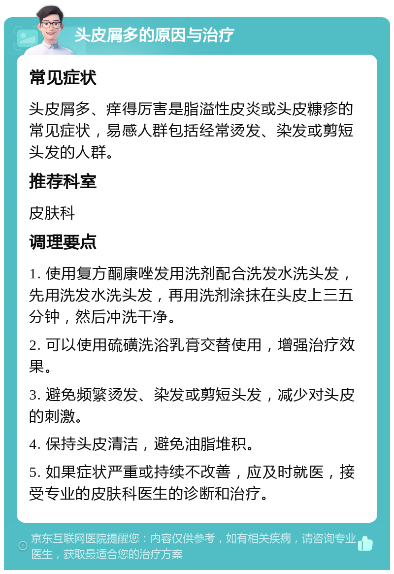 头皮屑多的原因与治疗 常见症状 头皮屑多、痒得厉害是脂溢性皮炎或头皮糠疹的常见症状，易感人群包括经常烫发、染发或剪短头发的人群。 推荐科室 皮肤科 调理要点 1. 使用复方酮康唑发用洗剂配合洗发水洗头发，先用洗发水洗头发，再用洗剂涂抹在头皮上三五分钟，然后冲洗干净。 2. 可以使用硫磺洗浴乳膏交替使用，增强治疗效果。 3. 避免频繁烫发、染发或剪短头发，减少对头皮的刺激。 4. 保持头皮清洁，避免油脂堆积。 5. 如果症状严重或持续不改善，应及时就医，接受专业的皮肤科医生的诊断和治疗。