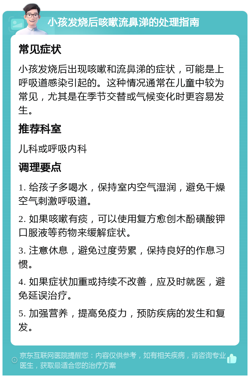 小孩发烧后咳嗽流鼻涕的处理指南 常见症状 小孩发烧后出现咳嗽和流鼻涕的症状，可能是上呼吸道感染引起的。这种情况通常在儿童中较为常见，尤其是在季节交替或气候变化时更容易发生。 推荐科室 儿科或呼吸内科 调理要点 1. 给孩子多喝水，保持室内空气湿润，避免干燥空气刺激呼吸道。 2. 如果咳嗽有痰，可以使用复方愈创木酚磺酸钾口服液等药物来缓解症状。 3. 注意休息，避免过度劳累，保持良好的作息习惯。 4. 如果症状加重或持续不改善，应及时就医，避免延误治疗。 5. 加强营养，提高免疫力，预防疾病的发生和复发。