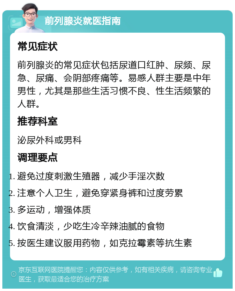 前列腺炎就医指南 常见症状 前列腺炎的常见症状包括尿道口红肿、尿频、尿急、尿痛、会阴部疼痛等。易感人群主要是中年男性，尤其是那些生活习惯不良、性生活频繁的人群。 推荐科室 泌尿外科或男科 调理要点 避免过度刺激生殖器，减少手淫次数 注意个人卫生，避免穿紧身裤和过度劳累 多运动，增强体质 饮食清淡，少吃生冷辛辣油腻的食物 按医生建议服用药物，如克拉霉素等抗生素