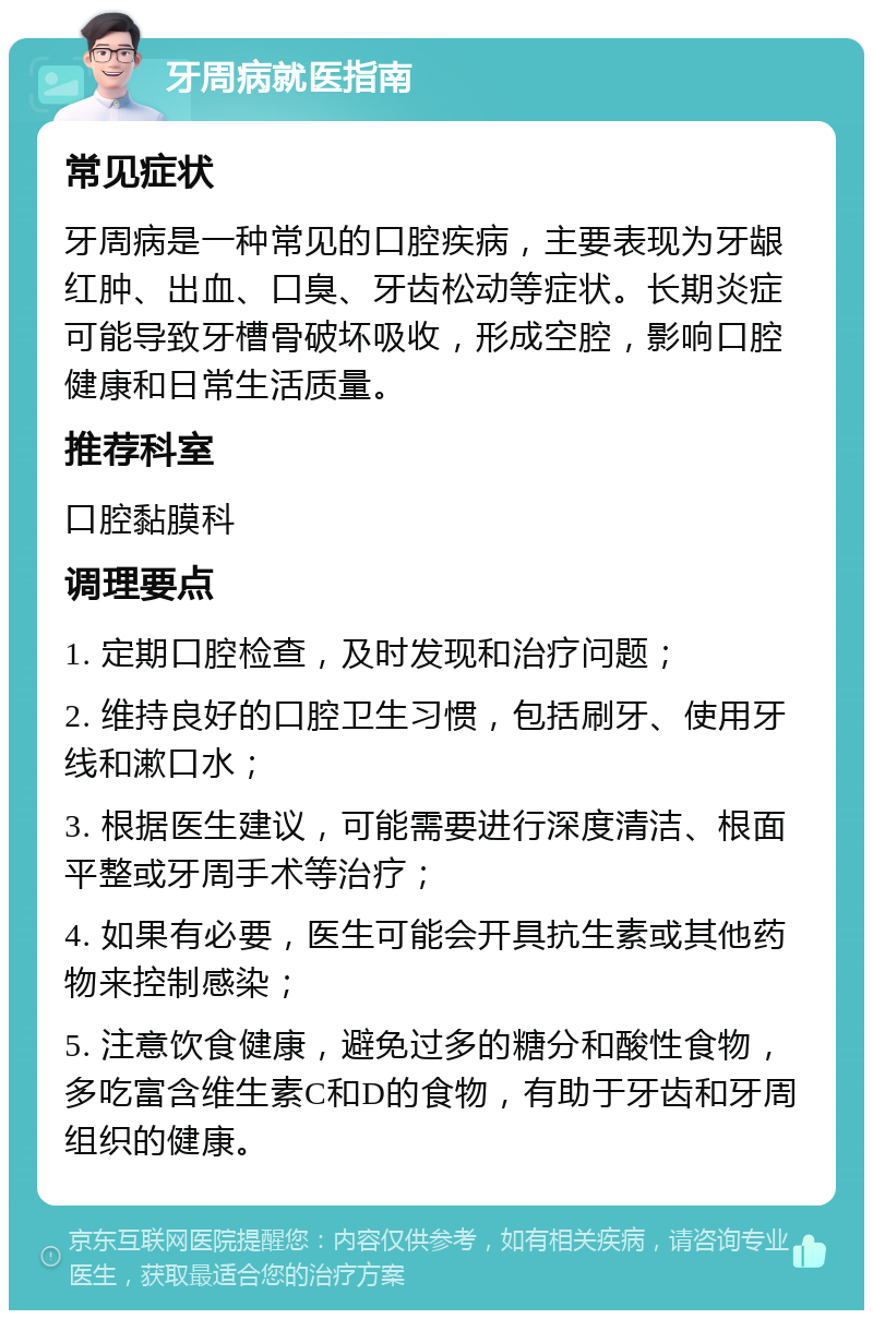 牙周病就医指南 常见症状 牙周病是一种常见的口腔疾病，主要表现为牙龈红肿、出血、口臭、牙齿松动等症状。长期炎症可能导致牙槽骨破坏吸收，形成空腔，影响口腔健康和日常生活质量。 推荐科室 口腔黏膜科 调理要点 1. 定期口腔检查，及时发现和治疗问题； 2. 维持良好的口腔卫生习惯，包括刷牙、使用牙线和漱口水； 3. 根据医生建议，可能需要进行深度清洁、根面平整或牙周手术等治疗； 4. 如果有必要，医生可能会开具抗生素或其他药物来控制感染； 5. 注意饮食健康，避免过多的糖分和酸性食物，多吃富含维生素C和D的食物，有助于牙齿和牙周组织的健康。