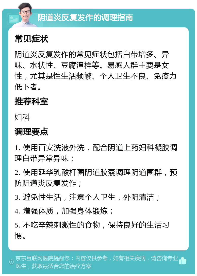 阴道炎反复发作的调理指南 常见症状 阴道炎反复发作的常见症状包括白带增多、异味、水状性、豆腐渣样等。易感人群主要是女性，尤其是性生活频繁、个人卫生不良、免疫力低下者。 推荐科室 妇科 调理要点 1. 使用百安洗液外洗，配合阴道上药妇科凝胶调理白带异常异味； 2. 使用延华乳酸杆菌阴道胶囊调理阴道菌群，预防阴道炎反复发作； 3. 避免性生活，注意个人卫生，外阴清洁； 4. 增强体质，加强身体锻炼； 5. 不吃辛辣刺激性的食物，保持良好的生活习惯。