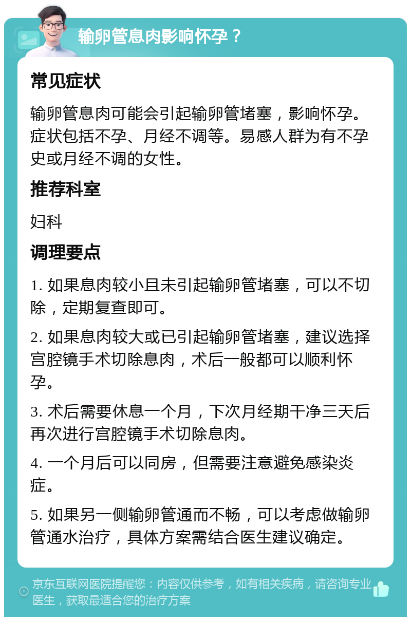 输卵管息肉影响怀孕？ 常见症状 输卵管息肉可能会引起输卵管堵塞，影响怀孕。症状包括不孕、月经不调等。易感人群为有不孕史或月经不调的女性。 推荐科室 妇科 调理要点 1. 如果息肉较小且未引起输卵管堵塞，可以不切除，定期复查即可。 2. 如果息肉较大或已引起输卵管堵塞，建议选择宫腔镜手术切除息肉，术后一般都可以顺利怀孕。 3. 术后需要休息一个月，下次月经期干净三天后再次进行宫腔镜手术切除息肉。 4. 一个月后可以同房，但需要注意避免感染炎症。 5. 如果另一侧输卵管通而不畅，可以考虑做输卵管通水治疗，具体方案需结合医生建议确定。