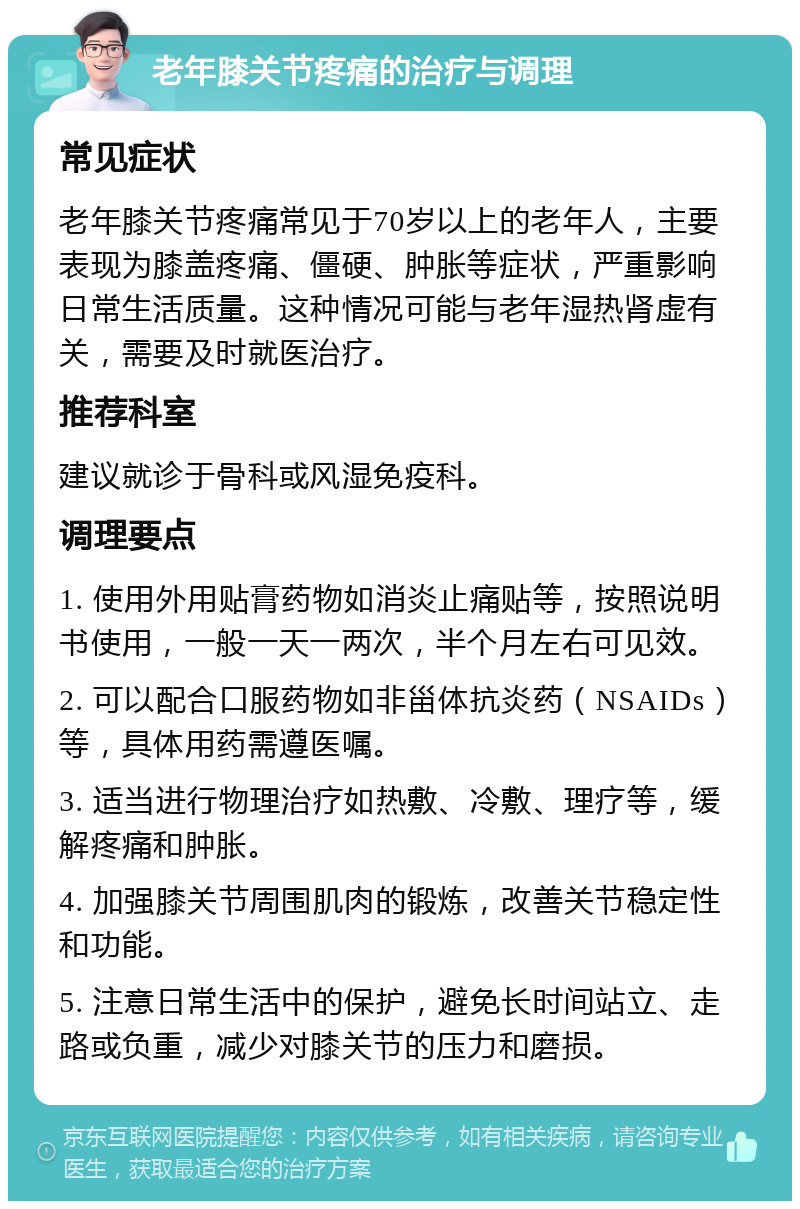 老年膝关节疼痛的治疗与调理 常见症状 老年膝关节疼痛常见于70岁以上的老年人，主要表现为膝盖疼痛、僵硬、肿胀等症状，严重影响日常生活质量。这种情况可能与老年湿热肾虚有关，需要及时就医治疗。 推荐科室 建议就诊于骨科或风湿免疫科。 调理要点 1. 使用外用贴膏药物如消炎止痛贴等，按照说明书使用，一般一天一两次，半个月左右可见效。 2. 可以配合口服药物如非甾体抗炎药（NSAIDs）等，具体用药需遵医嘱。 3. 适当进行物理治疗如热敷、冷敷、理疗等，缓解疼痛和肿胀。 4. 加强膝关节周围肌肉的锻炼，改善关节稳定性和功能。 5. 注意日常生活中的保护，避免长时间站立、走路或负重，减少对膝关节的压力和磨损。