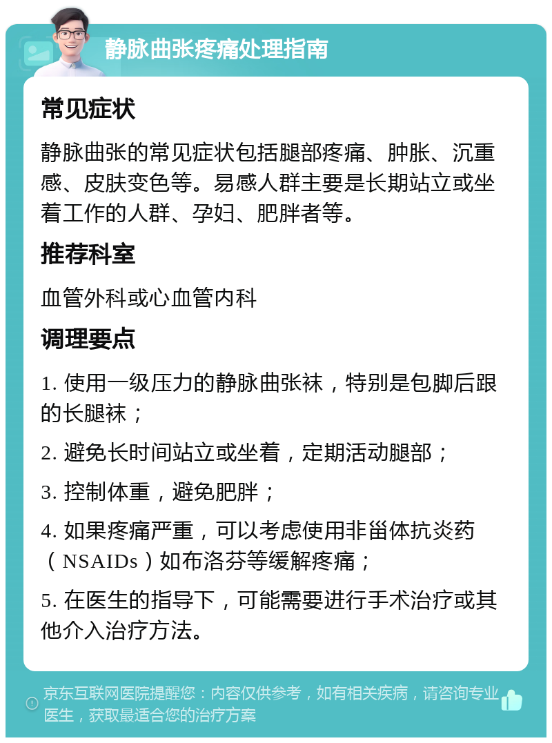 静脉曲张疼痛处理指南 常见症状 静脉曲张的常见症状包括腿部疼痛、肿胀、沉重感、皮肤变色等。易感人群主要是长期站立或坐着工作的人群、孕妇、肥胖者等。 推荐科室 血管外科或心血管内科 调理要点 1. 使用一级压力的静脉曲张袜，特别是包脚后跟的长腿袜； 2. 避免长时间站立或坐着，定期活动腿部； 3. 控制体重，避免肥胖； 4. 如果疼痛严重，可以考虑使用非甾体抗炎药（NSAIDs）如布洛芬等缓解疼痛； 5. 在医生的指导下，可能需要进行手术治疗或其他介入治疗方法。