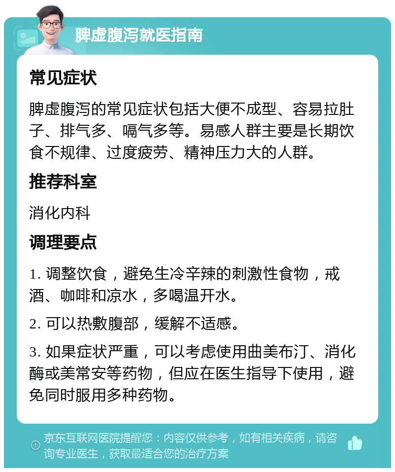 脾虚腹泻就医指南 常见症状 脾虚腹泻的常见症状包括大便不成型、容易拉肚子、排气多、嗝气多等。易感人群主要是长期饮食不规律、过度疲劳、精神压力大的人群。 推荐科室 消化内科 调理要点 1. 调整饮食，避免生冷辛辣的刺激性食物，戒酒、咖啡和凉水，多喝温开水。 2. 可以热敷腹部，缓解不适感。 3. 如果症状严重，可以考虑使用曲美布汀、消化酶或美常安等药物，但应在医生指导下使用，避免同时服用多种药物。