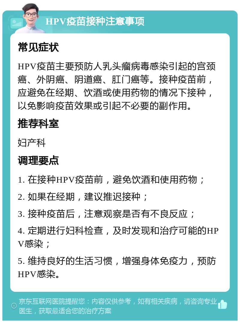 HPV疫苗接种注意事项 常见症状 HPV疫苗主要预防人乳头瘤病毒感染引起的宫颈癌、外阴癌、阴道癌、肛门癌等。接种疫苗前，应避免在经期、饮酒或使用药物的情况下接种，以免影响疫苗效果或引起不必要的副作用。 推荐科室 妇产科 调理要点 1. 在接种HPV疫苗前，避免饮酒和使用药物； 2. 如果在经期，建议推迟接种； 3. 接种疫苗后，注意观察是否有不良反应； 4. 定期进行妇科检查，及时发现和治疗可能的HPV感染； 5. 维持良好的生活习惯，增强身体免疫力，预防HPV感染。