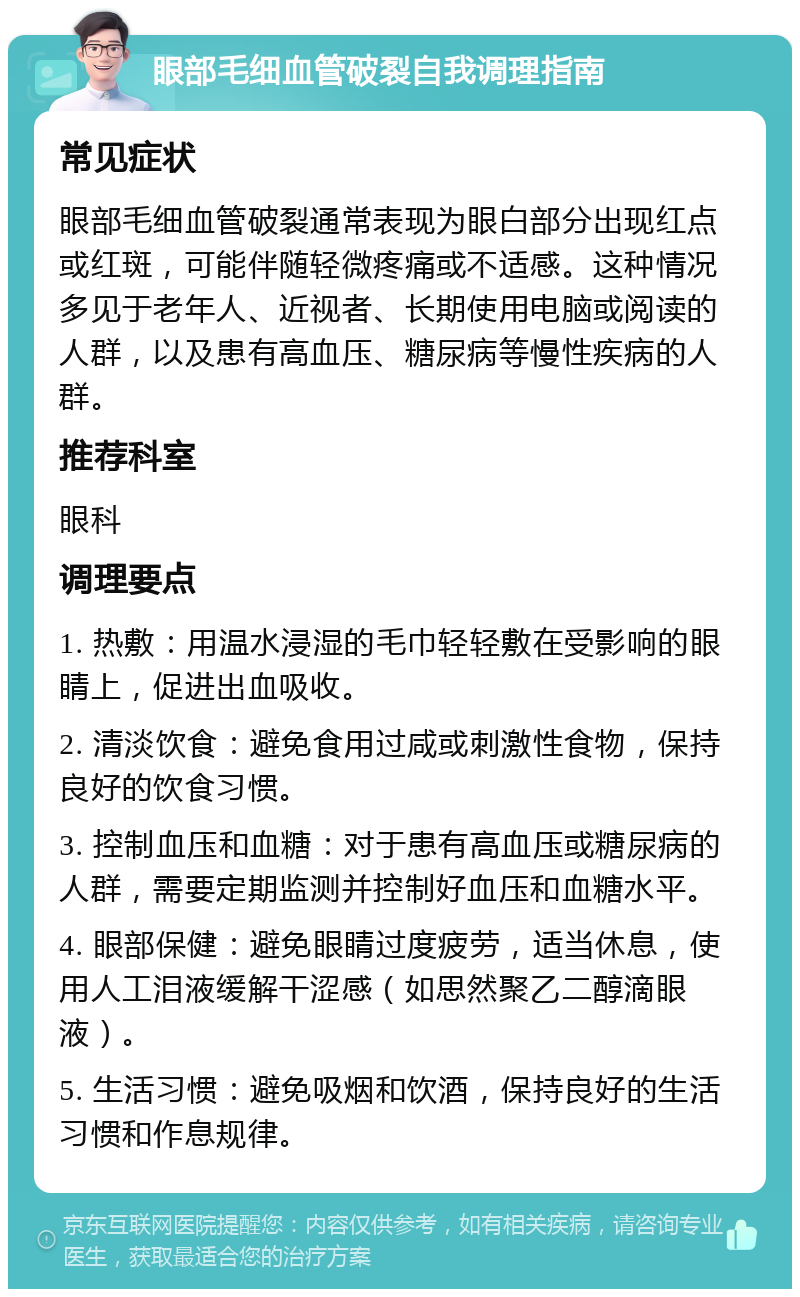 眼部毛细血管破裂自我调理指南 常见症状 眼部毛细血管破裂通常表现为眼白部分出现红点或红斑，可能伴随轻微疼痛或不适感。这种情况多见于老年人、近视者、长期使用电脑或阅读的人群，以及患有高血压、糖尿病等慢性疾病的人群。 推荐科室 眼科 调理要点 1. 热敷：用温水浸湿的毛巾轻轻敷在受影响的眼睛上，促进出血吸收。 2. 清淡饮食：避免食用过咸或刺激性食物，保持良好的饮食习惯。 3. 控制血压和血糖：对于患有高血压或糖尿病的人群，需要定期监测并控制好血压和血糖水平。 4. 眼部保健：避免眼睛过度疲劳，适当休息，使用人工泪液缓解干涩感（如思然聚乙二醇滴眼液）。 5. 生活习惯：避免吸烟和饮酒，保持良好的生活习惯和作息规律。