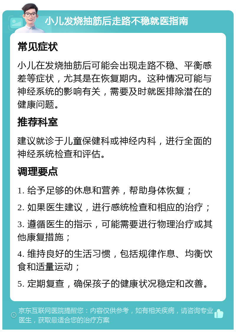 小儿发烧抽筋后走路不稳就医指南 常见症状 小儿在发烧抽筋后可能会出现走路不稳、平衡感差等症状，尤其是在恢复期内。这种情况可能与神经系统的影响有关，需要及时就医排除潜在的健康问题。 推荐科室 建议就诊于儿童保健科或神经内科，进行全面的神经系统检查和评估。 调理要点 1. 给予足够的休息和营养，帮助身体恢复； 2. 如果医生建议，进行感统检查和相应的治疗； 3. 遵循医生的指示，可能需要进行物理治疗或其他康复措施； 4. 维持良好的生活习惯，包括规律作息、均衡饮食和适量运动； 5. 定期复查，确保孩子的健康状况稳定和改善。