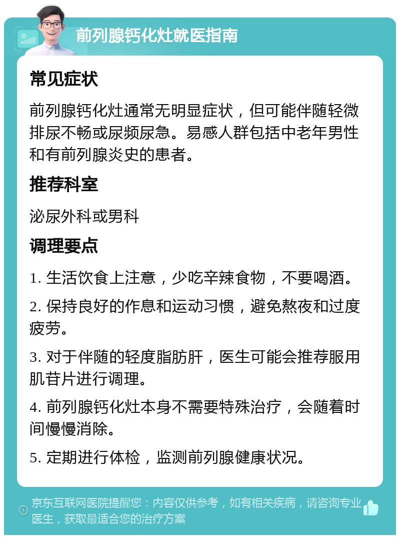 前列腺钙化灶就医指南 常见症状 前列腺钙化灶通常无明显症状，但可能伴随轻微排尿不畅或尿频尿急。易感人群包括中老年男性和有前列腺炎史的患者。 推荐科室 泌尿外科或男科 调理要点 1. 生活饮食上注意，少吃辛辣食物，不要喝酒。 2. 保持良好的作息和运动习惯，避免熬夜和过度疲劳。 3. 对于伴随的轻度脂肪肝，医生可能会推荐服用肌苷片进行调理。 4. 前列腺钙化灶本身不需要特殊治疗，会随着时间慢慢消除。 5. 定期进行体检，监测前列腺健康状况。