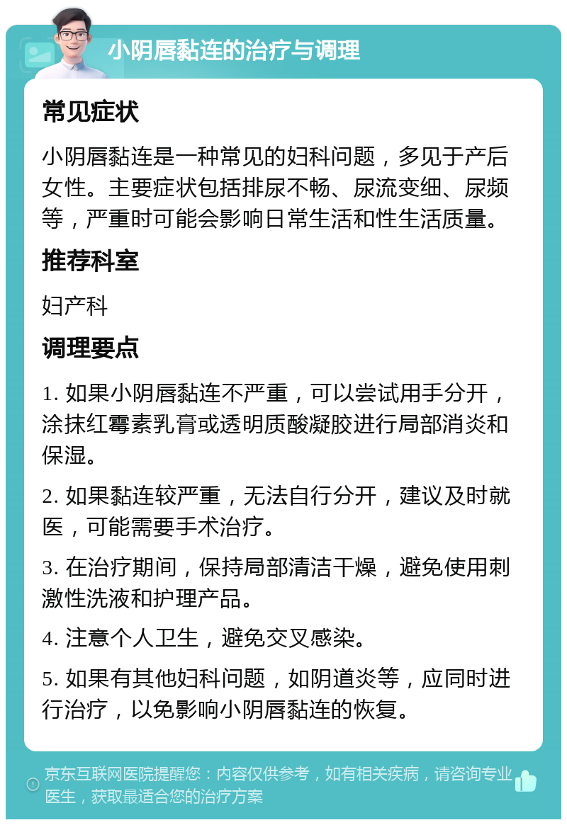 小阴唇黏连的治疗与调理 常见症状 小阴唇黏连是一种常见的妇科问题，多见于产后女性。主要症状包括排尿不畅、尿流变细、尿频等，严重时可能会影响日常生活和性生活质量。 推荐科室 妇产科 调理要点 1. 如果小阴唇黏连不严重，可以尝试用手分开，涂抹红霉素乳膏或透明质酸凝胶进行局部消炎和保湿。 2. 如果黏连较严重，无法自行分开，建议及时就医，可能需要手术治疗。 3. 在治疗期间，保持局部清洁干燥，避免使用刺激性洗液和护理产品。 4. 注意个人卫生，避免交叉感染。 5. 如果有其他妇科问题，如阴道炎等，应同时进行治疗，以免影响小阴唇黏连的恢复。