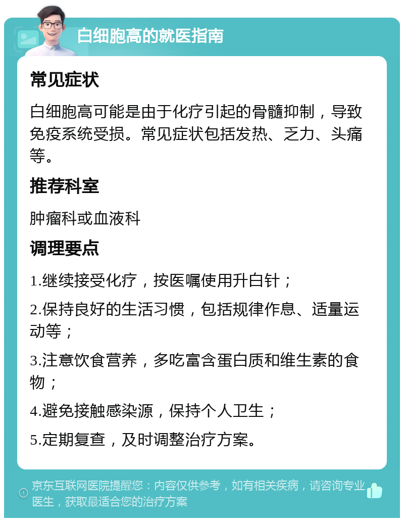 白细胞高的就医指南 常见症状 白细胞高可能是由于化疗引起的骨髓抑制，导致免疫系统受损。常见症状包括发热、乏力、头痛等。 推荐科室 肿瘤科或血液科 调理要点 1.继续接受化疗，按医嘱使用升白针； 2.保持良好的生活习惯，包括规律作息、适量运动等； 3.注意饮食营养，多吃富含蛋白质和维生素的食物； 4.避免接触感染源，保持个人卫生； 5.定期复查，及时调整治疗方案。