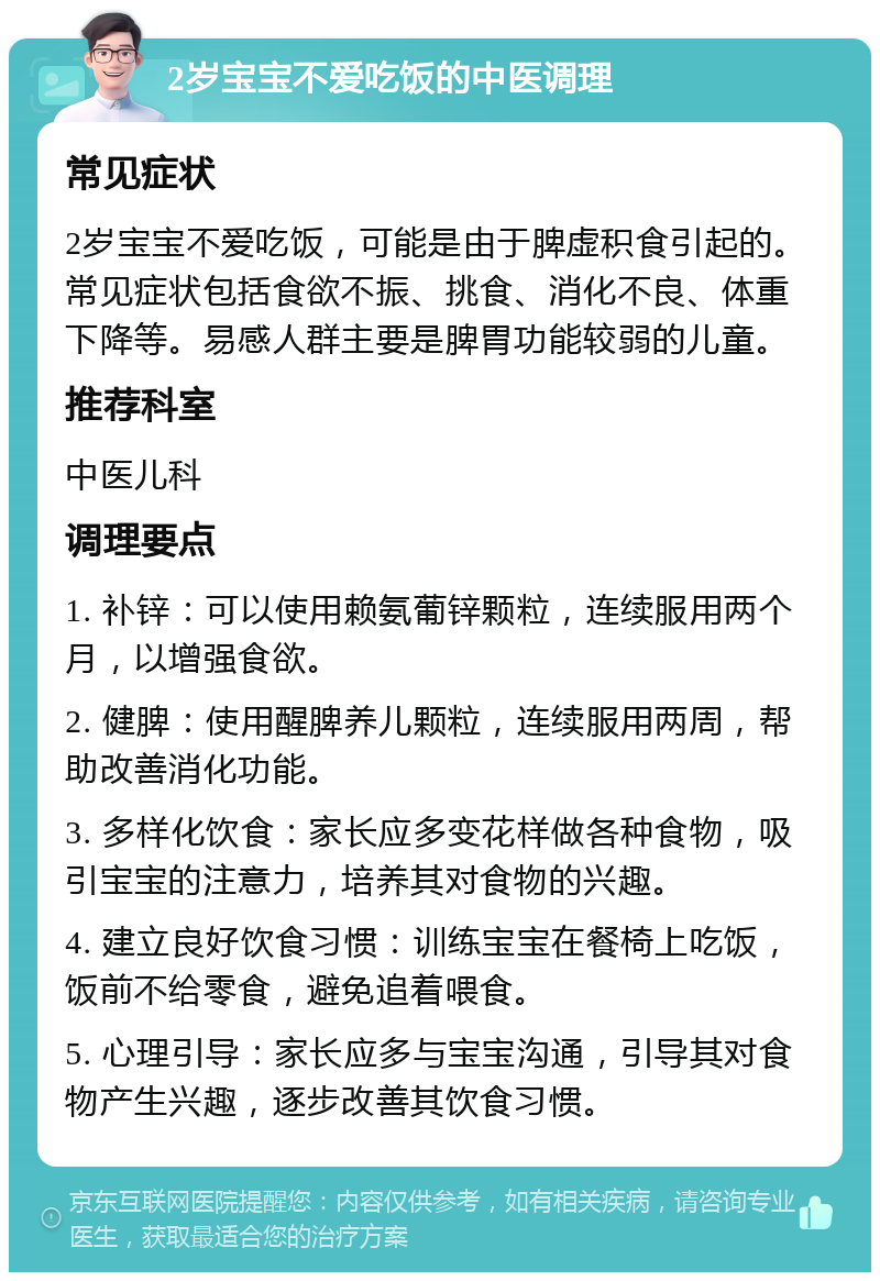 2岁宝宝不爱吃饭的中医调理 常见症状 2岁宝宝不爱吃饭，可能是由于脾虚积食引起的。常见症状包括食欲不振、挑食、消化不良、体重下降等。易感人群主要是脾胃功能较弱的儿童。 推荐科室 中医儿科 调理要点 1. 补锌：可以使用赖氨葡锌颗粒，连续服用两个月，以增强食欲。 2. 健脾：使用醒脾养儿颗粒，连续服用两周，帮助改善消化功能。 3. 多样化饮食：家长应多变花样做各种食物，吸引宝宝的注意力，培养其对食物的兴趣。 4. 建立良好饮食习惯：训练宝宝在餐椅上吃饭，饭前不给零食，避免追着喂食。 5. 心理引导：家长应多与宝宝沟通，引导其对食物产生兴趣，逐步改善其饮食习惯。