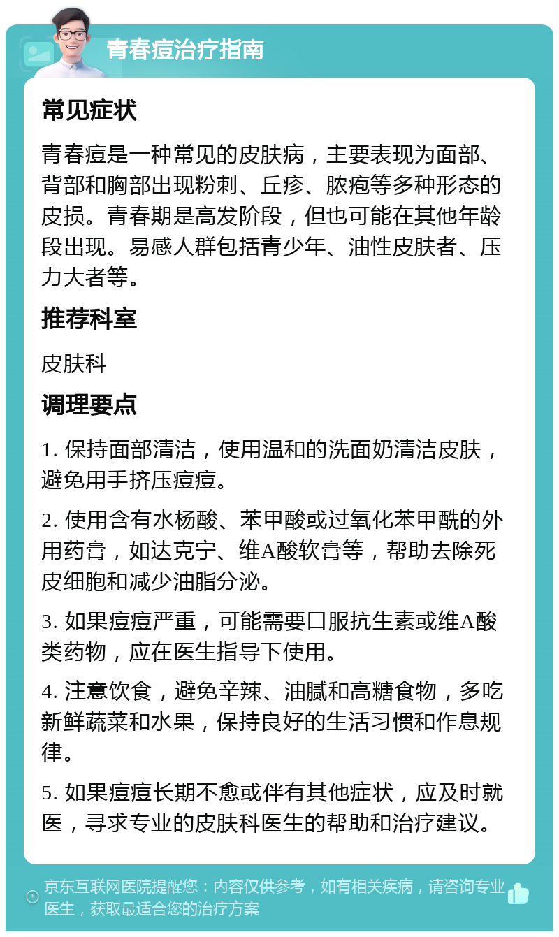 青春痘治疗指南 常见症状 青春痘是一种常见的皮肤病，主要表现为面部、背部和胸部出现粉刺、丘疹、脓疱等多种形态的皮损。青春期是高发阶段，但也可能在其他年龄段出现。易感人群包括青少年、油性皮肤者、压力大者等。 推荐科室 皮肤科 调理要点 1. 保持面部清洁，使用温和的洗面奶清洁皮肤，避免用手挤压痘痘。 2. 使用含有水杨酸、苯甲酸或过氧化苯甲酰的外用药膏，如达克宁、维A酸软膏等，帮助去除死皮细胞和减少油脂分泌。 3. 如果痘痘严重，可能需要口服抗生素或维A酸类药物，应在医生指导下使用。 4. 注意饮食，避免辛辣、油腻和高糖食物，多吃新鲜蔬菜和水果，保持良好的生活习惯和作息规律。 5. 如果痘痘长期不愈或伴有其他症状，应及时就医，寻求专业的皮肤科医生的帮助和治疗建议。