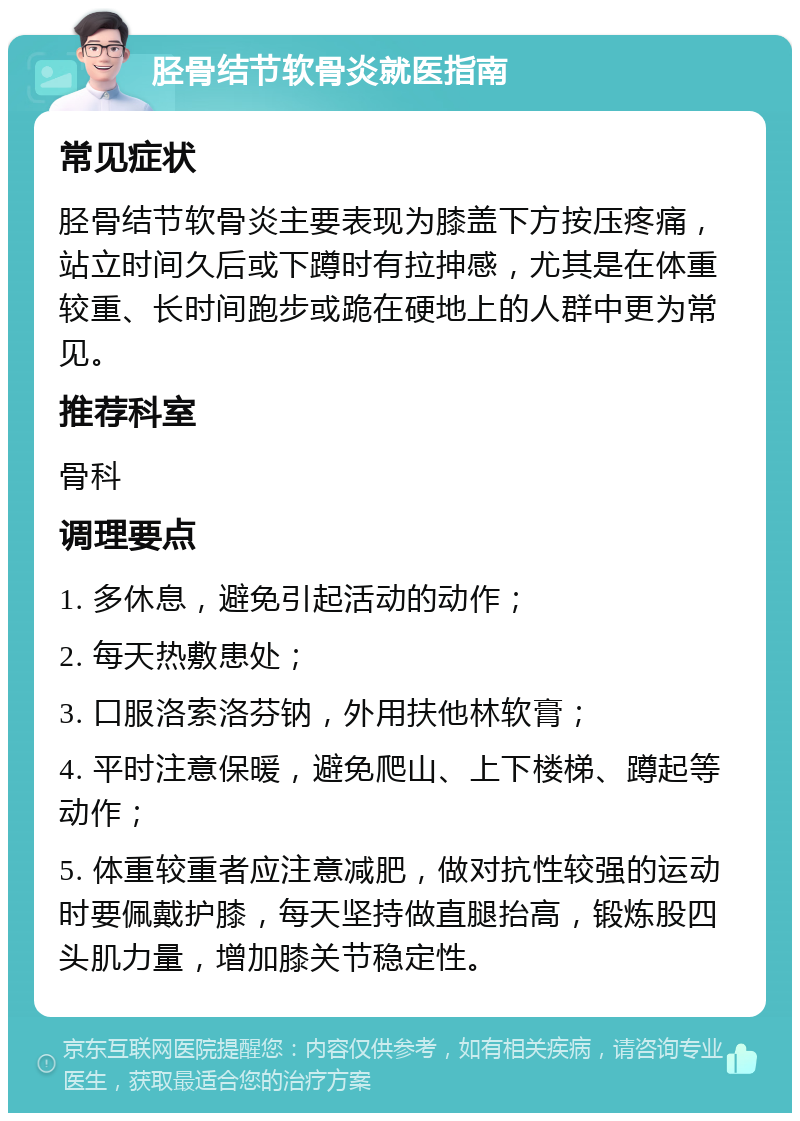 胫骨结节软骨炎就医指南 常见症状 胫骨结节软骨炎主要表现为膝盖下方按压疼痛，站立时间久后或下蹲时有拉抻感，尤其是在体重较重、长时间跑步或跪在硬地上的人群中更为常见。 推荐科室 骨科 调理要点 1. 多休息，避免引起活动的动作； 2. 每天热敷患处； 3. 口服洛索洛芬钠，外用扶他林软膏； 4. 平时注意保暖，避免爬山、上下楼梯、蹲起等动作； 5. 体重较重者应注意减肥，做对抗性较强的运动时要佩戴护膝，每天坚持做直腿抬高，锻炼股四头肌力量，增加膝关节稳定性。