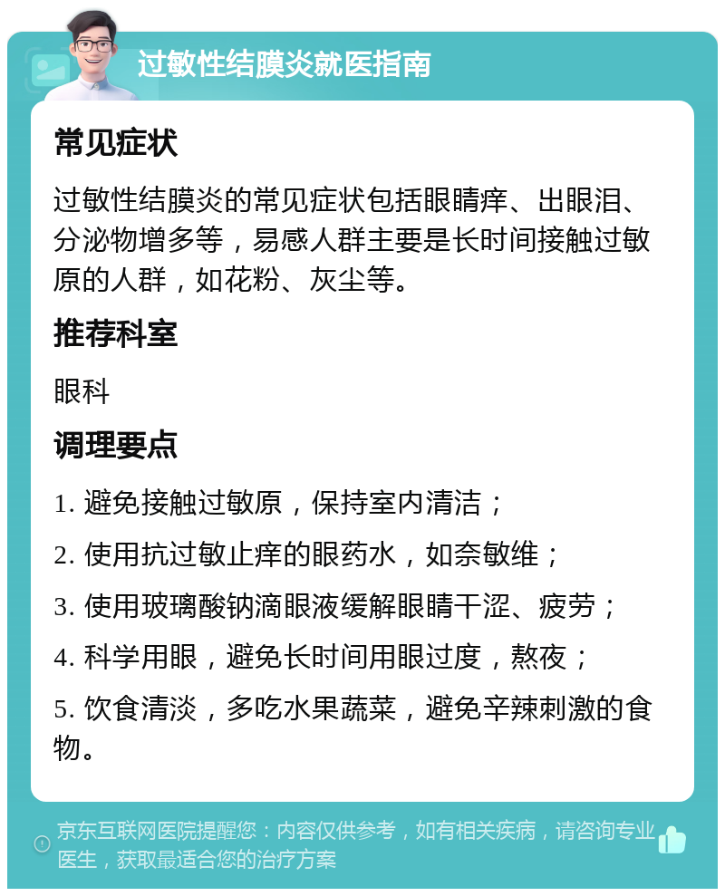 过敏性结膜炎就医指南 常见症状 过敏性结膜炎的常见症状包括眼睛痒、出眼泪、分泌物增多等，易感人群主要是长时间接触过敏原的人群，如花粉、灰尘等。 推荐科室 眼科 调理要点 1. 避免接触过敏原，保持室内清洁； 2. 使用抗过敏止痒的眼药水，如奈敏维； 3. 使用玻璃酸钠滴眼液缓解眼睛干涩、疲劳； 4. 科学用眼，避免长时间用眼过度，熬夜； 5. 饮食清淡，多吃水果蔬菜，避免辛辣刺激的食物。