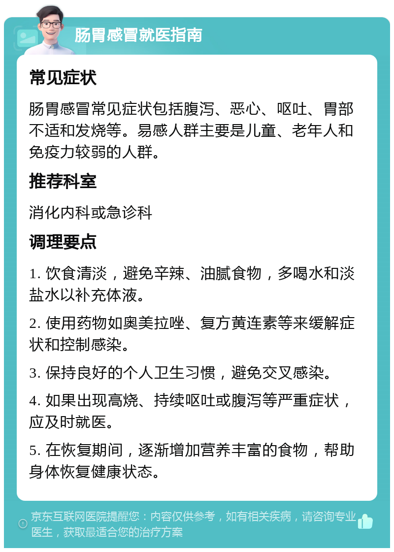 肠胃感冒就医指南 常见症状 肠胃感冒常见症状包括腹泻、恶心、呕吐、胃部不适和发烧等。易感人群主要是儿童、老年人和免疫力较弱的人群。 推荐科室 消化内科或急诊科 调理要点 1. 饮食清淡，避免辛辣、油腻食物，多喝水和淡盐水以补充体液。 2. 使用药物如奥美拉唑、复方黄连素等来缓解症状和控制感染。 3. 保持良好的个人卫生习惯，避免交叉感染。 4. 如果出现高烧、持续呕吐或腹泻等严重症状，应及时就医。 5. 在恢复期间，逐渐增加营养丰富的食物，帮助身体恢复健康状态。