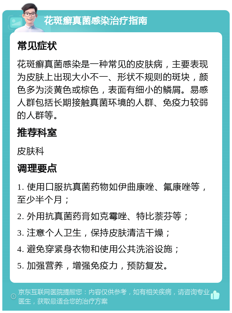 花斑癣真菌感染治疗指南 常见症状 花斑癣真菌感染是一种常见的皮肤病，主要表现为皮肤上出现大小不一、形状不规则的斑块，颜色多为淡黄色或棕色，表面有细小的鳞屑。易感人群包括长期接触真菌环境的人群、免疫力较弱的人群等。 推荐科室 皮肤科 调理要点 1. 使用口服抗真菌药物如伊曲康唑、氟康唑等，至少半个月； 2. 外用抗真菌药膏如克霉唑、特比萘芬等； 3. 注意个人卫生，保持皮肤清洁干燥； 4. 避免穿紧身衣物和使用公共洗浴设施； 5. 加强营养，增强免疫力，预防复发。