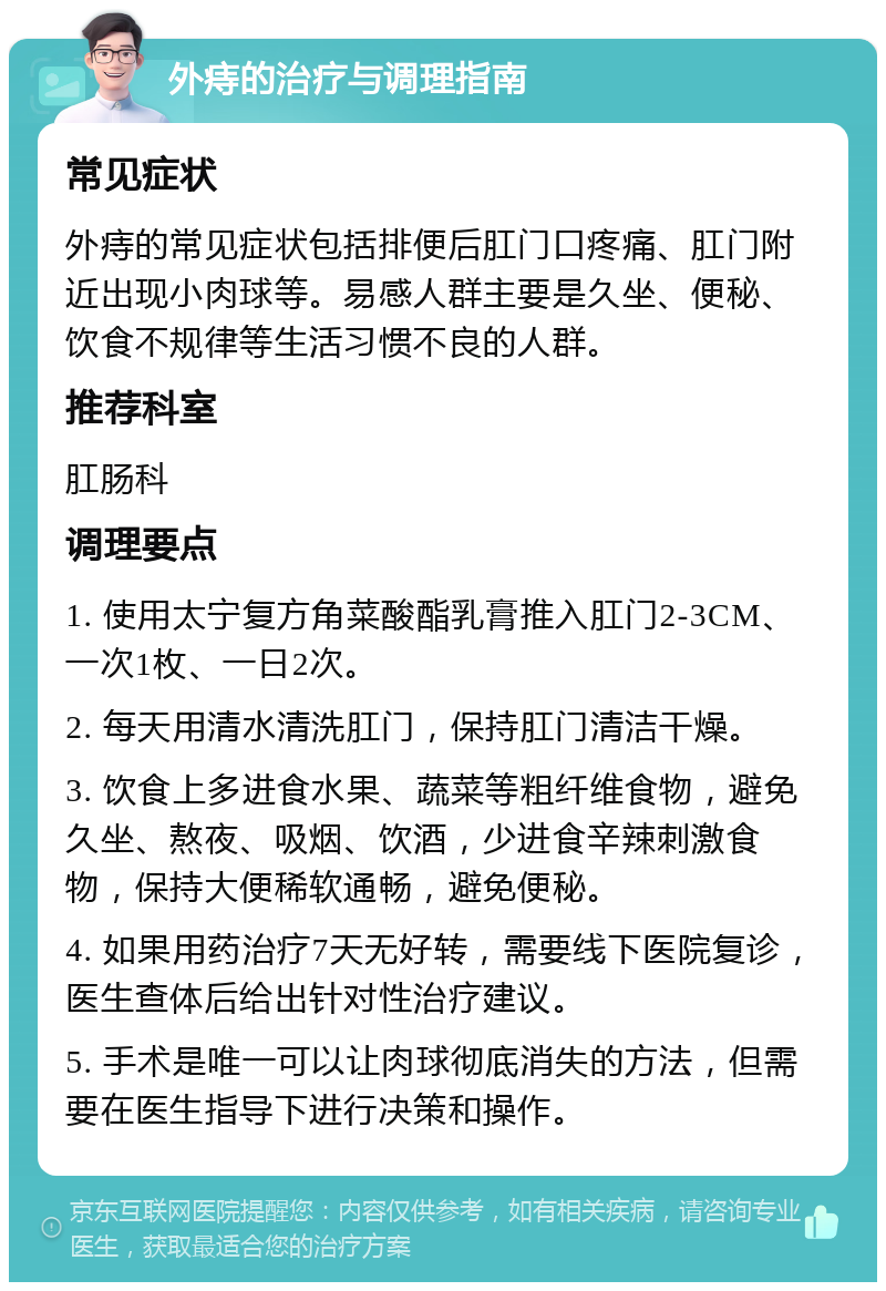 外痔的治疗与调理指南 常见症状 外痔的常见症状包括排便后肛门口疼痛、肛门附近出现小肉球等。易感人群主要是久坐、便秘、饮食不规律等生活习惯不良的人群。 推荐科室 肛肠科 调理要点 1. 使用太宁复方角菜酸酯乳膏推入肛门2-3CM、一次1枚、一日2次。 2. 每天用清水清洗肛门，保持肛门清洁干燥。 3. 饮食上多进食水果、蔬菜等粗纤维食物，避免久坐、熬夜、吸烟、饮酒，少进食辛辣刺激食物，保持大便稀软通畅，避免便秘。 4. 如果用药治疗7天无好转，需要线下医院复诊，医生查体后给出针对性治疗建议。 5. 手术是唯一可以让肉球彻底消失的方法，但需要在医生指导下进行决策和操作。