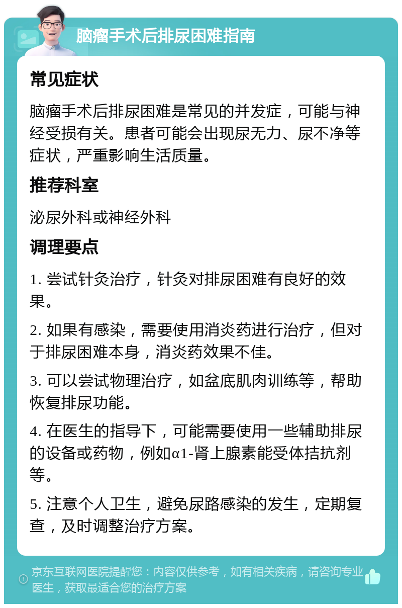 脑瘤手术后排尿困难指南 常见症状 脑瘤手术后排尿困难是常见的并发症，可能与神经受损有关。患者可能会出现尿无力、尿不净等症状，严重影响生活质量。 推荐科室 泌尿外科或神经外科 调理要点 1. 尝试针灸治疗，针灸对排尿困难有良好的效果。 2. 如果有感染，需要使用消炎药进行治疗，但对于排尿困难本身，消炎药效果不佳。 3. 可以尝试物理治疗，如盆底肌肉训练等，帮助恢复排尿功能。 4. 在医生的指导下，可能需要使用一些辅助排尿的设备或药物，例如α1-肾上腺素能受体拮抗剂等。 5. 注意个人卫生，避免尿路感染的发生，定期复查，及时调整治疗方案。