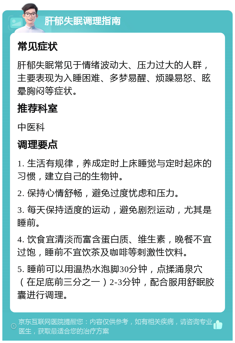 肝郁失眠调理指南 常见症状 肝郁失眠常见于情绪波动大、压力过大的人群，主要表现为入睡困难、多梦易醒、烦躁易怒、眩晕胸闷等症状。 推荐科室 中医科 调理要点 1. 生活有规律，养成定时上床睡觉与定时起床的习惯，建立自己的生物钟。 2. 保持心情舒畅，避免过度忧虑和压力。 3. 每天保持适度的运动，避免剧烈运动，尤其是睡前。 4. 饮食宜清淡而富含蛋白质、维生素，晚餐不宜过饱，睡前不宜饮茶及咖啡等刺激性饮料。 5. 睡前可以用温热水泡脚30分钟，点揉涌泉穴（在足底前三分之一）2-3分钟，配合服用舒眠胶囊进行调理。