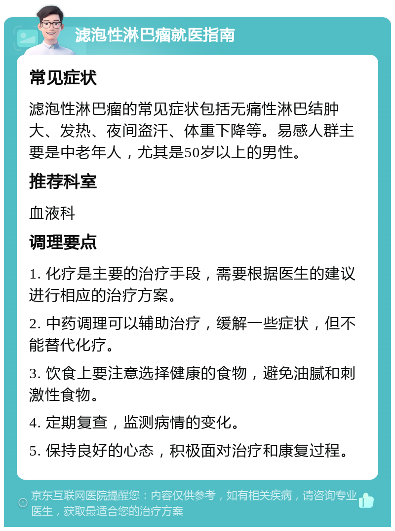 滤泡性淋巴瘤就医指南 常见症状 滤泡性淋巴瘤的常见症状包括无痛性淋巴结肿大、发热、夜间盗汗、体重下降等。易感人群主要是中老年人，尤其是50岁以上的男性。 推荐科室 血液科 调理要点 1. 化疗是主要的治疗手段，需要根据医生的建议进行相应的治疗方案。 2. 中药调理可以辅助治疗，缓解一些症状，但不能替代化疗。 3. 饮食上要注意选择健康的食物，避免油腻和刺激性食物。 4. 定期复查，监测病情的变化。 5. 保持良好的心态，积极面对治疗和康复过程。