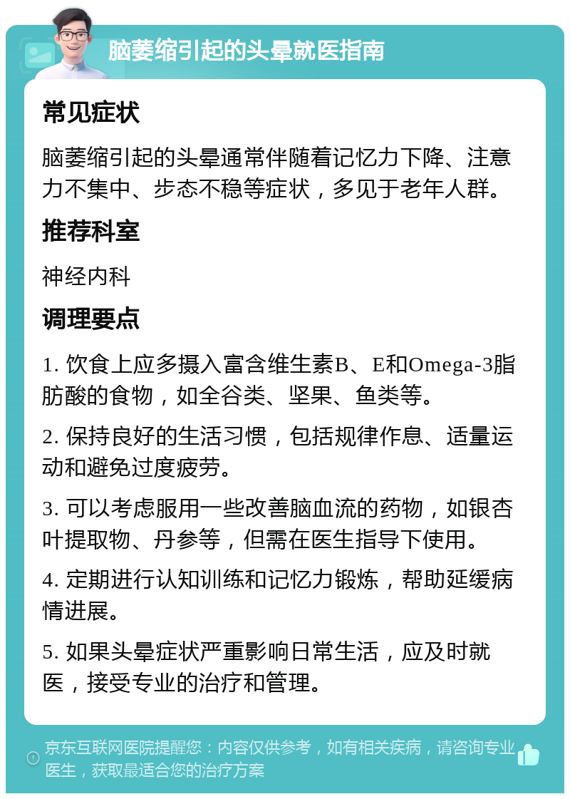 脑萎缩引起的头晕就医指南 常见症状 脑萎缩引起的头晕通常伴随着记忆力下降、注意力不集中、步态不稳等症状，多见于老年人群。 推荐科室 神经内科 调理要点 1. 饮食上应多摄入富含维生素B、E和Omega-3脂肪酸的食物，如全谷类、坚果、鱼类等。 2. 保持良好的生活习惯，包括规律作息、适量运动和避免过度疲劳。 3. 可以考虑服用一些改善脑血流的药物，如银杏叶提取物、丹参等，但需在医生指导下使用。 4. 定期进行认知训练和记忆力锻炼，帮助延缓病情进展。 5. 如果头晕症状严重影响日常生活，应及时就医，接受专业的治疗和管理。