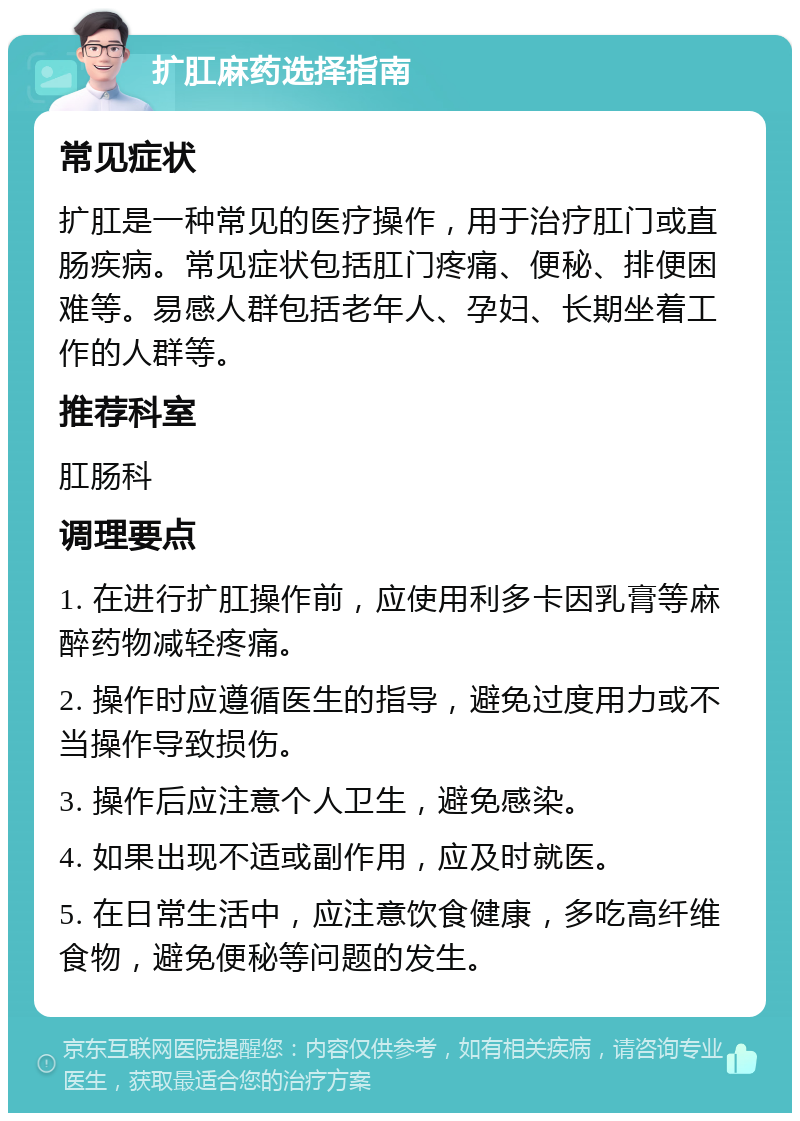 扩肛麻药选择指南 常见症状 扩肛是一种常见的医疗操作，用于治疗肛门或直肠疾病。常见症状包括肛门疼痛、便秘、排便困难等。易感人群包括老年人、孕妇、长期坐着工作的人群等。 推荐科室 肛肠科 调理要点 1. 在进行扩肛操作前，应使用利多卡因乳膏等麻醉药物减轻疼痛。 2. 操作时应遵循医生的指导，避免过度用力或不当操作导致损伤。 3. 操作后应注意个人卫生，避免感染。 4. 如果出现不适或副作用，应及时就医。 5. 在日常生活中，应注意饮食健康，多吃高纤维食物，避免便秘等问题的发生。