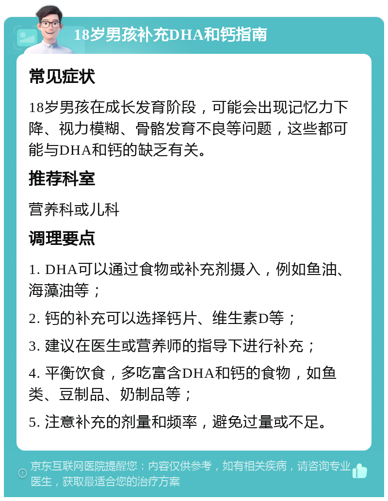 18岁男孩补充DHA和钙指南 常见症状 18岁男孩在成长发育阶段，可能会出现记忆力下降、视力模糊、骨骼发育不良等问题，这些都可能与DHA和钙的缺乏有关。 推荐科室 营养科或儿科 调理要点 1. DHA可以通过食物或补充剂摄入，例如鱼油、海藻油等； 2. 钙的补充可以选择钙片、维生素D等； 3. 建议在医生或营养师的指导下进行补充； 4. 平衡饮食，多吃富含DHA和钙的食物，如鱼类、豆制品、奶制品等； 5. 注意补充的剂量和频率，避免过量或不足。