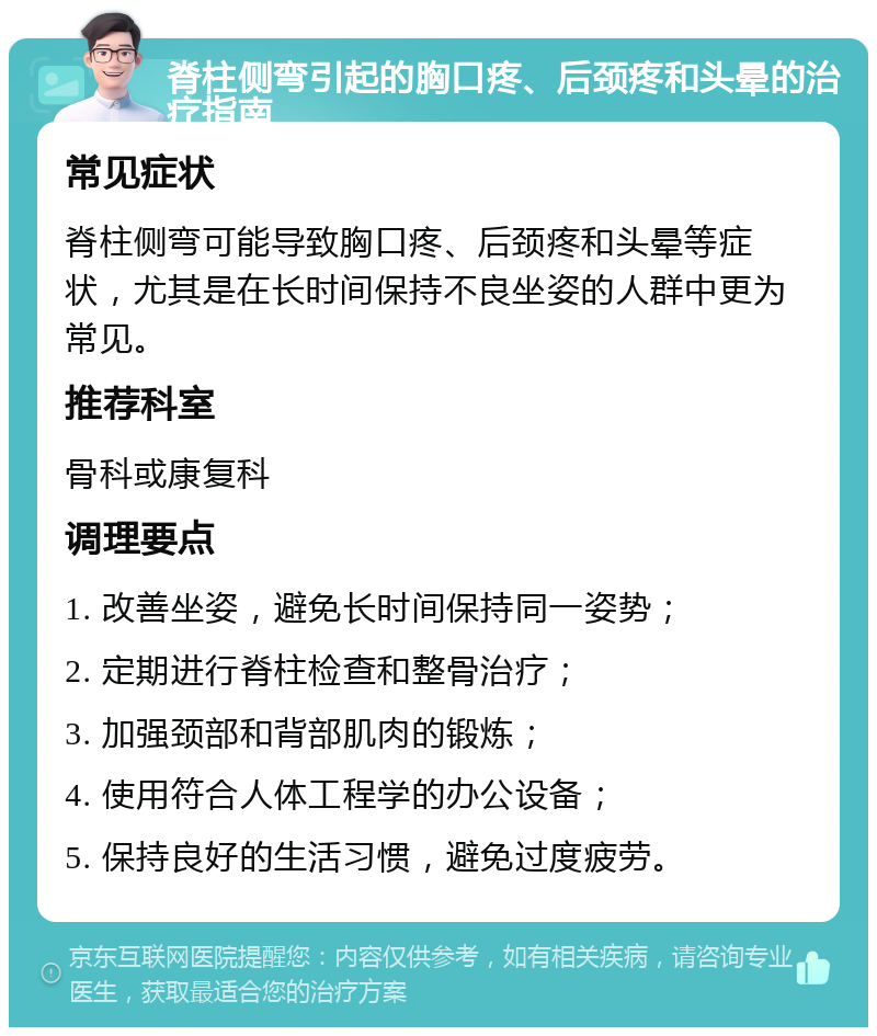 脊柱侧弯引起的胸口疼、后颈疼和头晕的治疗指南 常见症状 脊柱侧弯可能导致胸口疼、后颈疼和头晕等症状，尤其是在长时间保持不良坐姿的人群中更为常见。 推荐科室 骨科或康复科 调理要点 1. 改善坐姿，避免长时间保持同一姿势； 2. 定期进行脊柱检查和整骨治疗； 3. 加强颈部和背部肌肉的锻炼； 4. 使用符合人体工程学的办公设备； 5. 保持良好的生活习惯，避免过度疲劳。