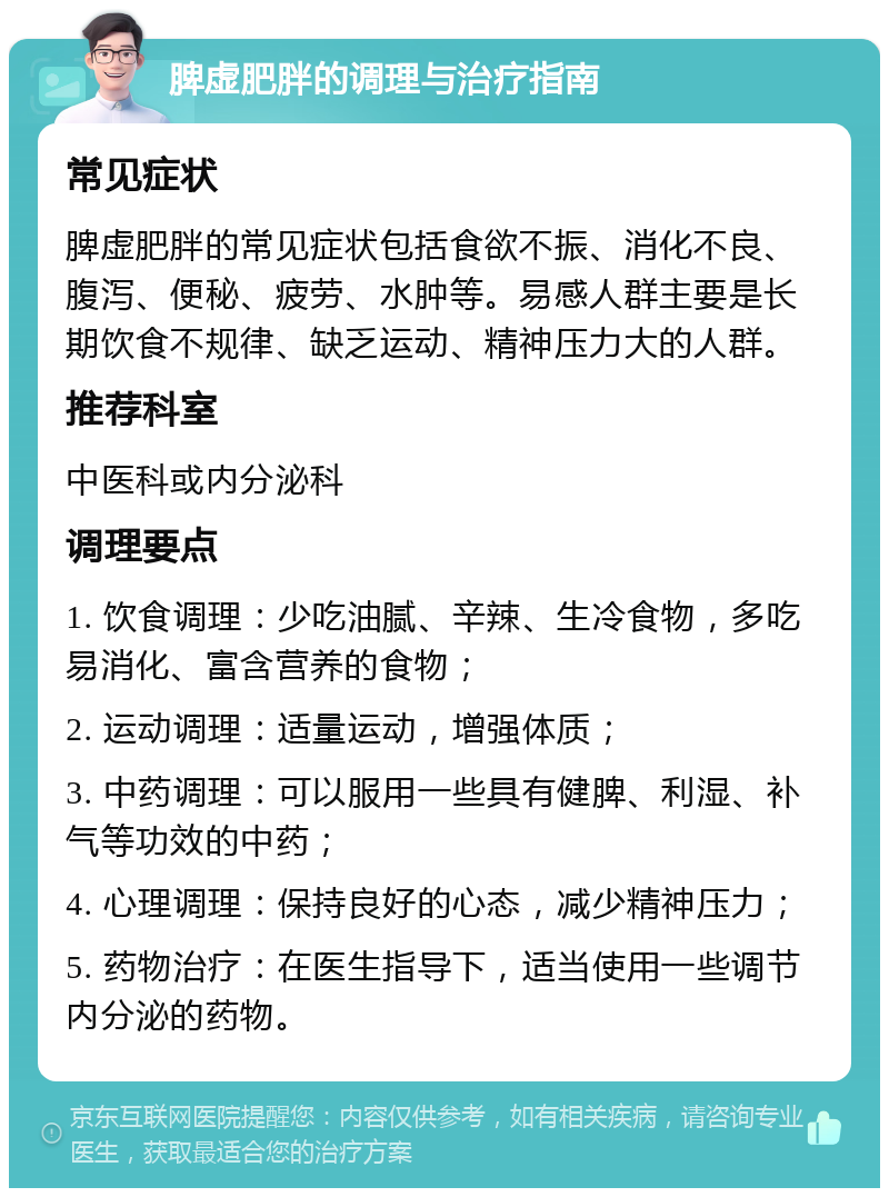 脾虚肥胖的调理与治疗指南 常见症状 脾虚肥胖的常见症状包括食欲不振、消化不良、腹泻、便秘、疲劳、水肿等。易感人群主要是长期饮食不规律、缺乏运动、精神压力大的人群。 推荐科室 中医科或内分泌科 调理要点 1. 饮食调理：少吃油腻、辛辣、生冷食物，多吃易消化、富含营养的食物； 2. 运动调理：适量运动，增强体质； 3. 中药调理：可以服用一些具有健脾、利湿、补气等功效的中药； 4. 心理调理：保持良好的心态，减少精神压力； 5. 药物治疗：在医生指导下，适当使用一些调节内分泌的药物。