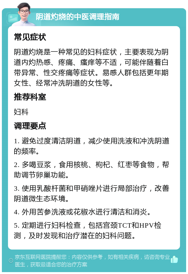 阴道灼烧的中医调理指南 常见症状 阴道灼烧是一种常见的妇科症状，主要表现为阴道内灼热感、疼痛、瘙痒等不适，可能伴随着白带异常、性交疼痛等症状。易感人群包括更年期女性、经常冲洗阴道的女性等。 推荐科室 妇科 调理要点 1. 避免过度清洁阴道，减少使用洗液和冲洗阴道的频率。 2. 多喝豆浆，食用核桃、枸杞、红枣等食物，帮助调节卵巢功能。 3. 使用乳酸杆菌和甲硝唑片进行局部治疗，改善阴道微生态环境。 4. 外用苦参洗液或花椒水进行清洁和消炎。 5. 定期进行妇科检查，包括宫颈TCT和HPV检测，及时发现和治疗潜在的妇科问题。