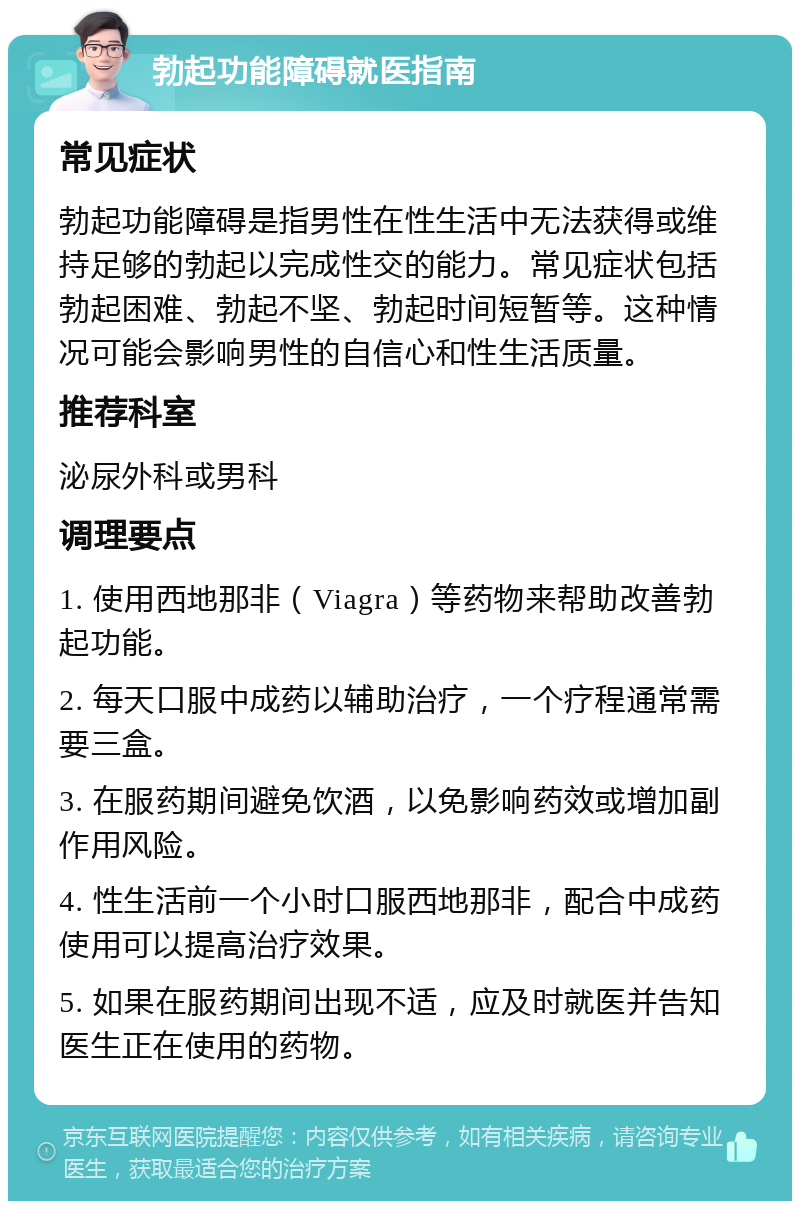 勃起功能障碍就医指南 常见症状 勃起功能障碍是指男性在性生活中无法获得或维持足够的勃起以完成性交的能力。常见症状包括勃起困难、勃起不坚、勃起时间短暂等。这种情况可能会影响男性的自信心和性生活质量。 推荐科室 泌尿外科或男科 调理要点 1. 使用西地那非（Viagra）等药物来帮助改善勃起功能。 2. 每天口服中成药以辅助治疗，一个疗程通常需要三盒。 3. 在服药期间避免饮酒，以免影响药效或增加副作用风险。 4. 性生活前一个小时口服西地那非，配合中成药使用可以提高治疗效果。 5. 如果在服药期间出现不适，应及时就医并告知医生正在使用的药物。