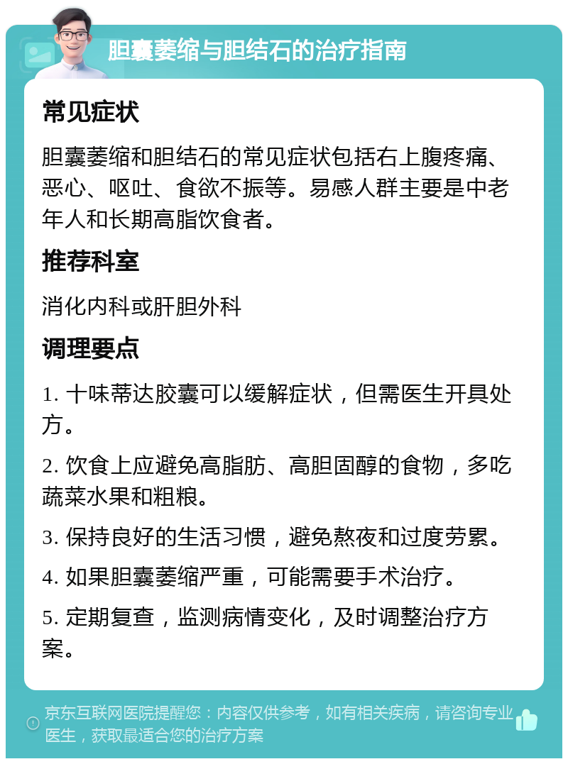 胆囊萎缩与胆结石的治疗指南 常见症状 胆囊萎缩和胆结石的常见症状包括右上腹疼痛、恶心、呕吐、食欲不振等。易感人群主要是中老年人和长期高脂饮食者。 推荐科室 消化内科或肝胆外科 调理要点 1. 十味蒂达胶囊可以缓解症状，但需医生开具处方。 2. 饮食上应避免高脂肪、高胆固醇的食物，多吃蔬菜水果和粗粮。 3. 保持良好的生活习惯，避免熬夜和过度劳累。 4. 如果胆囊萎缩严重，可能需要手术治疗。 5. 定期复查，监测病情变化，及时调整治疗方案。