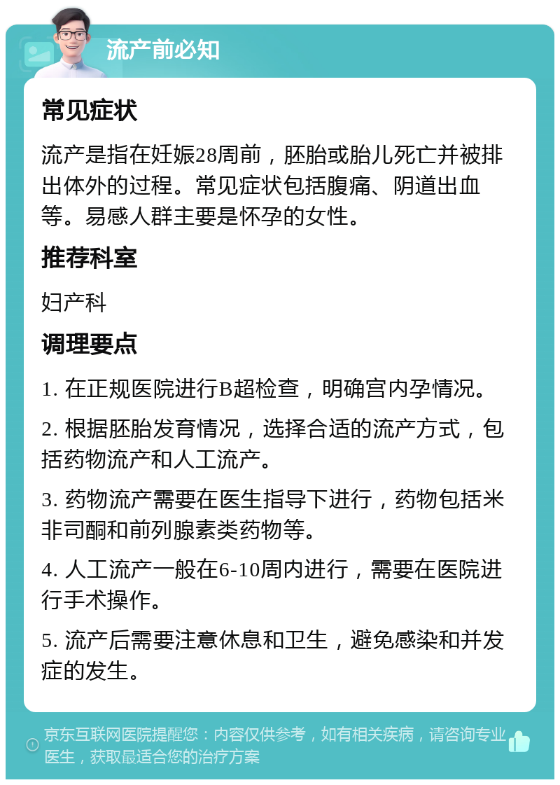 流产前必知 常见症状 流产是指在妊娠28周前，胚胎或胎儿死亡并被排出体外的过程。常见症状包括腹痛、阴道出血等。易感人群主要是怀孕的女性。 推荐科室 妇产科 调理要点 1. 在正规医院进行B超检查，明确宫内孕情况。 2. 根据胚胎发育情况，选择合适的流产方式，包括药物流产和人工流产。 3. 药物流产需要在医生指导下进行，药物包括米非司酮和前列腺素类药物等。 4. 人工流产一般在6-10周内进行，需要在医院进行手术操作。 5. 流产后需要注意休息和卫生，避免感染和并发症的发生。