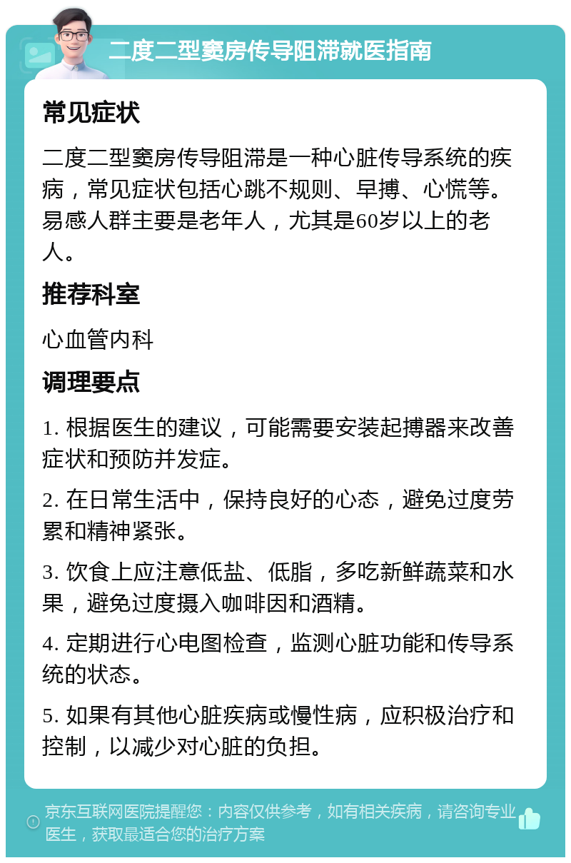 二度二型窦房传导阻滞就医指南 常见症状 二度二型窦房传导阻滞是一种心脏传导系统的疾病，常见症状包括心跳不规则、早搏、心慌等。易感人群主要是老年人，尤其是60岁以上的老人。 推荐科室 心血管内科 调理要点 1. 根据医生的建议，可能需要安装起搏器来改善症状和预防并发症。 2. 在日常生活中，保持良好的心态，避免过度劳累和精神紧张。 3. 饮食上应注意低盐、低脂，多吃新鲜蔬菜和水果，避免过度摄入咖啡因和酒精。 4. 定期进行心电图检查，监测心脏功能和传导系统的状态。 5. 如果有其他心脏疾病或慢性病，应积极治疗和控制，以减少对心脏的负担。