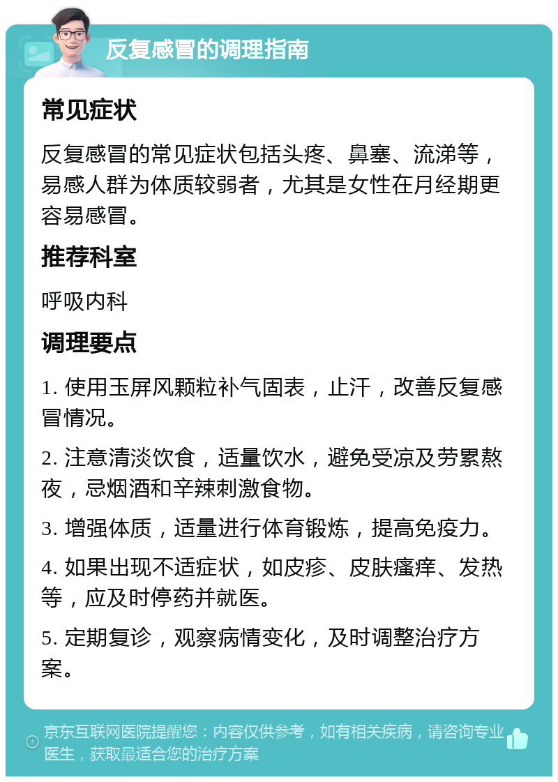 反复感冒的调理指南 常见症状 反复感冒的常见症状包括头疼、鼻塞、流涕等，易感人群为体质较弱者，尤其是女性在月经期更容易感冒。 推荐科室 呼吸内科 调理要点 1. 使用玉屏风颗粒补气固表，止汗，改善反复感冒情况。 2. 注意清淡饮食，适量饮水，避免受凉及劳累熬夜，忌烟酒和辛辣刺激食物。 3. 增强体质，适量进行体育锻炼，提高免疫力。 4. 如果出现不适症状，如皮疹、皮肤瘙痒、发热等，应及时停药并就医。 5. 定期复诊，观察病情变化，及时调整治疗方案。