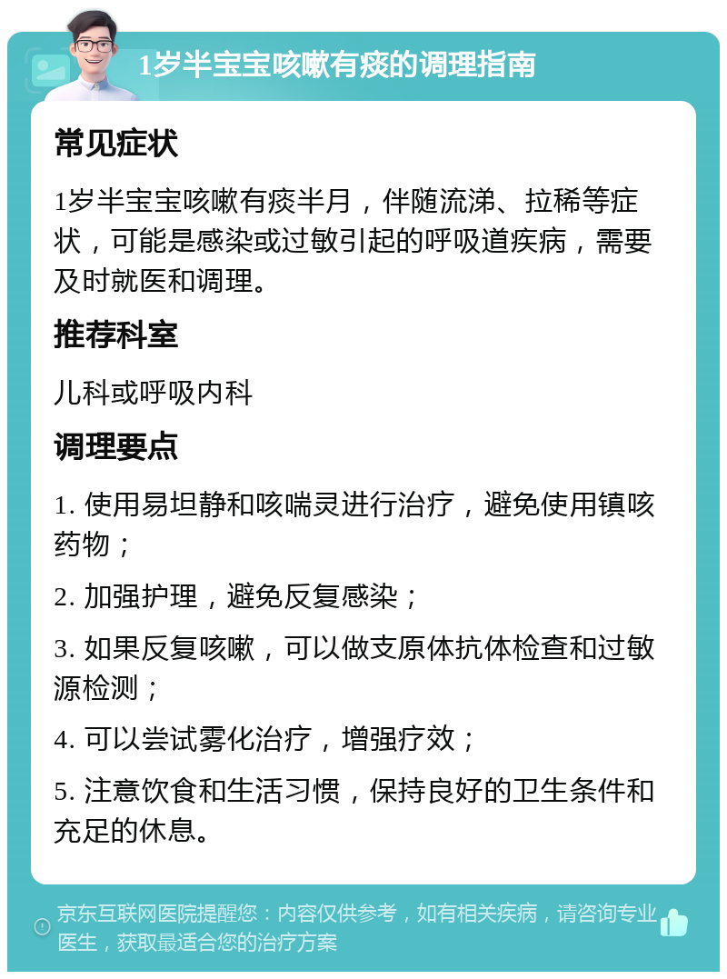 1岁半宝宝咳嗽有痰的调理指南 常见症状 1岁半宝宝咳嗽有痰半月，伴随流涕、拉稀等症状，可能是感染或过敏引起的呼吸道疾病，需要及时就医和调理。 推荐科室 儿科或呼吸内科 调理要点 1. 使用易坦静和咳喘灵进行治疗，避免使用镇咳药物； 2. 加强护理，避免反复感染； 3. 如果反复咳嗽，可以做支原体抗体检查和过敏源检测； 4. 可以尝试雾化治疗，增强疗效； 5. 注意饮食和生活习惯，保持良好的卫生条件和充足的休息。