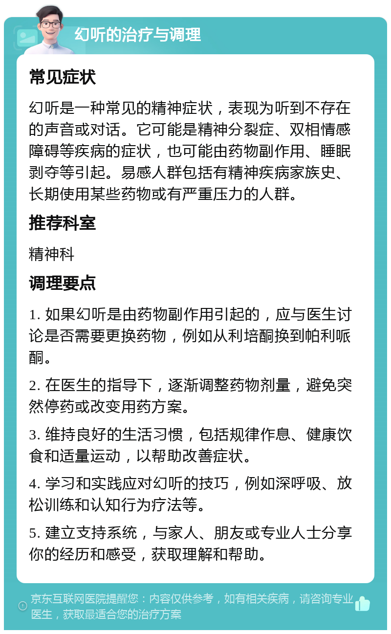 幻听的治疗与调理 常见症状 幻听是一种常见的精神症状，表现为听到不存在的声音或对话。它可能是精神分裂症、双相情感障碍等疾病的症状，也可能由药物副作用、睡眠剥夺等引起。易感人群包括有精神疾病家族史、长期使用某些药物或有严重压力的人群。 推荐科室 精神科 调理要点 1. 如果幻听是由药物副作用引起的，应与医生讨论是否需要更换药物，例如从利培酮换到帕利哌酮。 2. 在医生的指导下，逐渐调整药物剂量，避免突然停药或改变用药方案。 3. 维持良好的生活习惯，包括规律作息、健康饮食和适量运动，以帮助改善症状。 4. 学习和实践应对幻听的技巧，例如深呼吸、放松训练和认知行为疗法等。 5. 建立支持系统，与家人、朋友或专业人士分享你的经历和感受，获取理解和帮助。